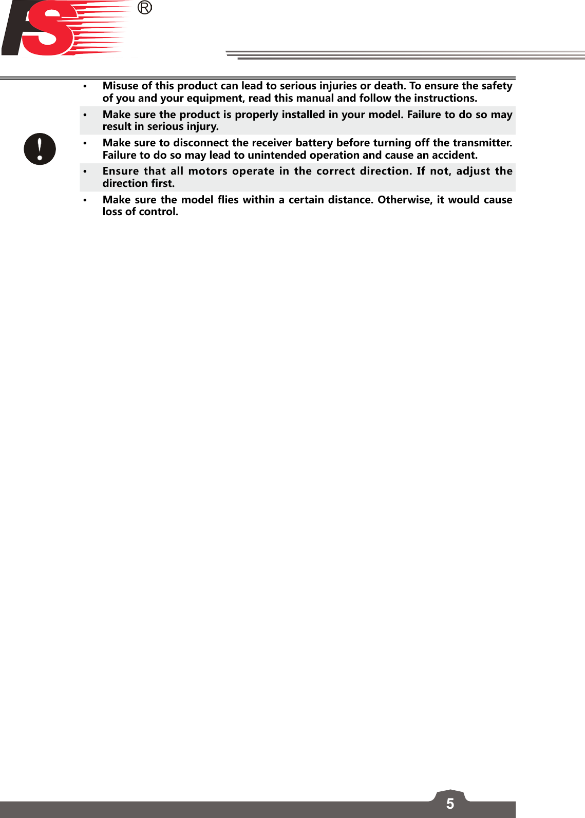 5• Misuse of this product can lead to serious injuries or death. To ensure the safety of you and your equipment, read this manual and follow the instructions. • Make sure the product is properly installed in your model. Failure to do so may result in serious injury.• Make sure to disconnect the receiver battery before turning off the transmitter. Failure to do so may lead to unintended operation and cause an accident.• Ensure that all motors operate in the correct direction. If not, adjust the direction first.• Make sure the model flies within a certain distance. Otherwise, it would cause loss of control. 