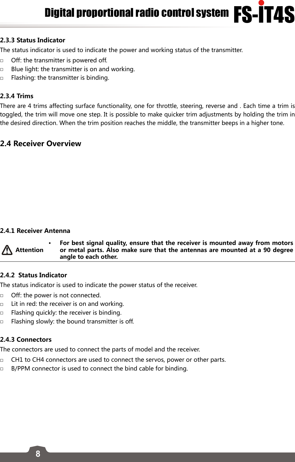 8FS-lT4SDigital proportional radio control system2.3.3 Status IndicatorThe status indicator is used to indicate the power and working status of the transmitter.  □Off: the transmitter is powered off.  □Blue light: the transmitter is on and working. □Flashing: the transmitter is binding. 2.3.4 TrimsThere are 4 trims affecting surface functionality, one for throttle, steering, reverse and . Each time a trim is toggled, the trim will move one step. It is possible to make quicker trim adjustments by holding the trim in the desired direction. When the trim position reaches the middle, the transmitter beeps in a higher tone.2.4 Receiver Overview 2.4.1 Receiver AntennaAttention• For best signal quality, ensure that the receiver is mounted away from motors or metal parts. Also make sure that the antennas are mounted at a 90 degree angle to each other. 2.4.2  Status Indicator The status indicator is used to indicate the power status of the receiver.  □Off: the power is not connected.  □Lit in red: the receiver is on and working. □Flashing quickly: the receiver is binding. □Flashing slowly: the bound transmitter is off. 2.4.3 Connectors The connectors are used to connect the parts of model and the receiver.  □CH1 to CH4 connectors are used to connect the servos, power or other parts. □B/PPM connector is used to connect the bind cable for binding. 