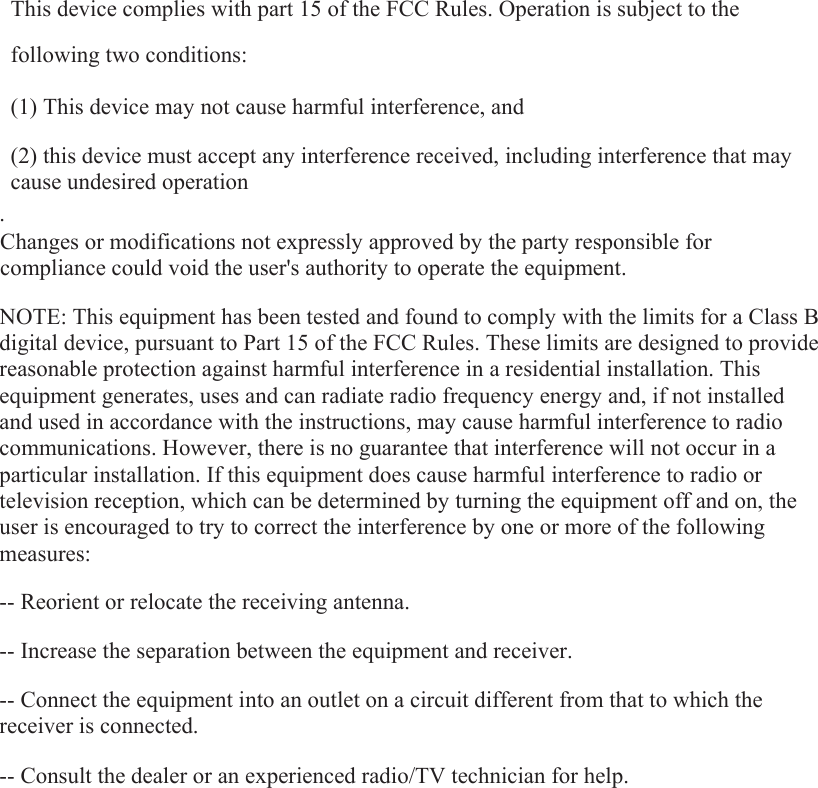  This device complies with part 15 of the FCC Rules. Operation is subject to the following two conditions:      (1) This device may not cause harmful interference, and      (2) this device must accept any interference received, including interference that may cause undesired operation . Changes or modifications not expressly approved by the party responsible for compliance could void the user&apos;s authority to operate the equipment.  NOTE: This equipment has been tested and found to comply with the limits for a Class B digital device, pursuant to Part 15 of the FCC Rules. These limits are designed to provide reasonable protection against harmful interference in a residential installation. This equipment generates, uses and can radiate radio frequency energy and, if not installed and used in accordance with the instructions, may cause harmful interference to radio communications. However, there is no guarantee that interference will not occur in a particular installation. If this equipment does cause harmful interference to radio or television reception, which can be determined by turning the equipment off and on, the user is encouraged to try to correct the interference by one or more of the following measures:  -- Reorient or relocate the receiving antenna.      -- Increase the separation between the equipment and receiver.        -- Connect the equipment into an outlet on a circuit different from that to which the receiver is connected.      -- Consult the dealer or an experienced radio/TV technician for help.   