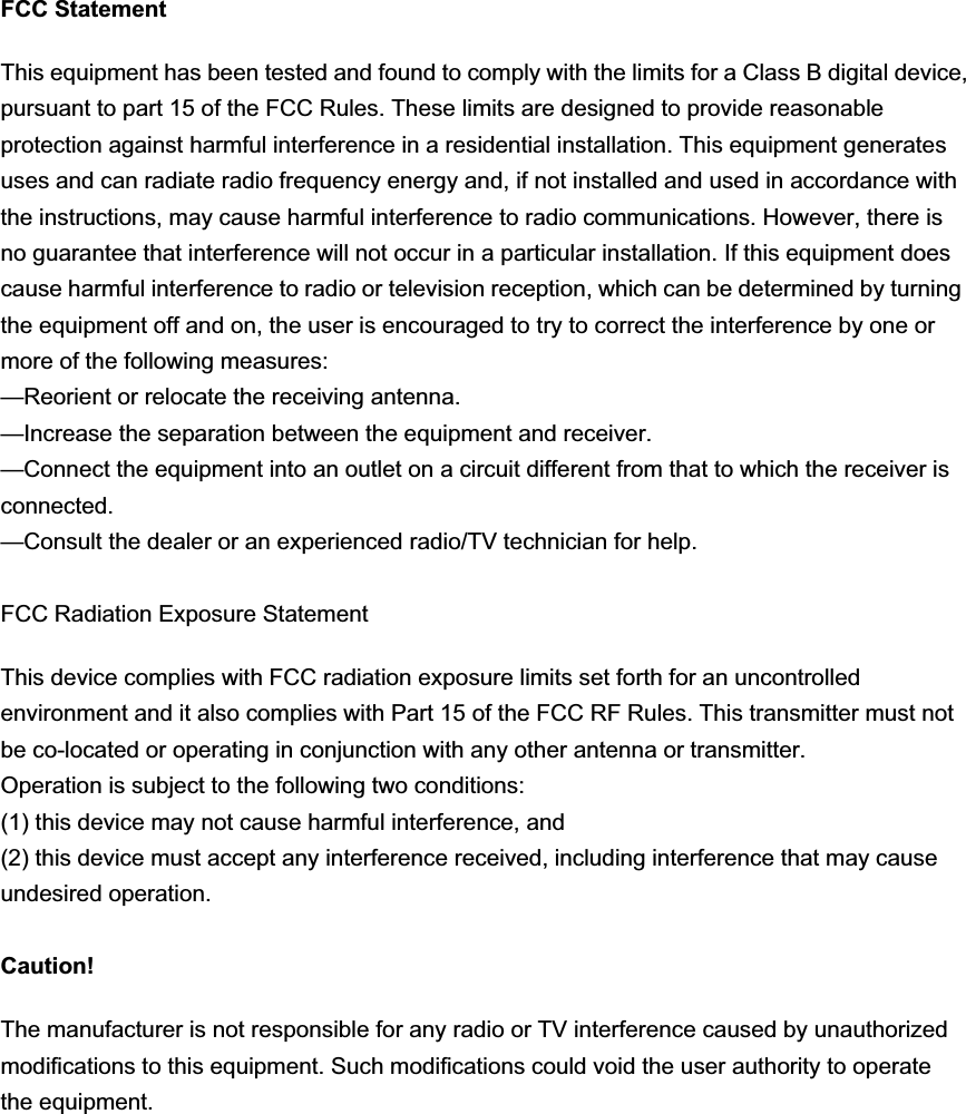 FCC Statement This equipment has been tested and found to comply with the limits for a Class B digital device, pursuant to part 15 of the FCC Rules. These limits are designed to provide reasonable protection against harmful interference in a residential installation. This equipment generates uses and can radiate radio frequency energy and, if not installed and used in accordance with the instructions, may cause harmful interference to radio communications. However, there is no guarantee that interference will not occur in a particular installation. If this equipment does cause harmful interference to radio or television reception, which can be determined by turning the equipment off and on, the user is encouraged to try to correct the interference by one or more of the following measures:   —Reorient or relocate the receiving antenna. —Increase the separation between the equipment and receiver.   —Connect the equipment into an outlet on a circuit different from that to which the receiver is connected.  —Consult the dealer or an experienced radio/TV technician for help.   FCC Radiation Exposure StatementThis device complies with FCC radiation exposure limits set forth for an uncontrolled environment and it also complies with Part 15 of the FCC RF Rules. This transmitter must not be co-located or operating in conjunction with any other antenna or transmitter.   Operation is subject to the following two conditions:   (1) this device may not cause harmful interference, and   (2) this device must accept any interference received, including interference that may cause undesired operation. Caution!   The manufacturer is not responsible for any radio or TV interference caused by unauthorized modifications to this equipment. Such modifications could void the user authority to operate the equipment. 