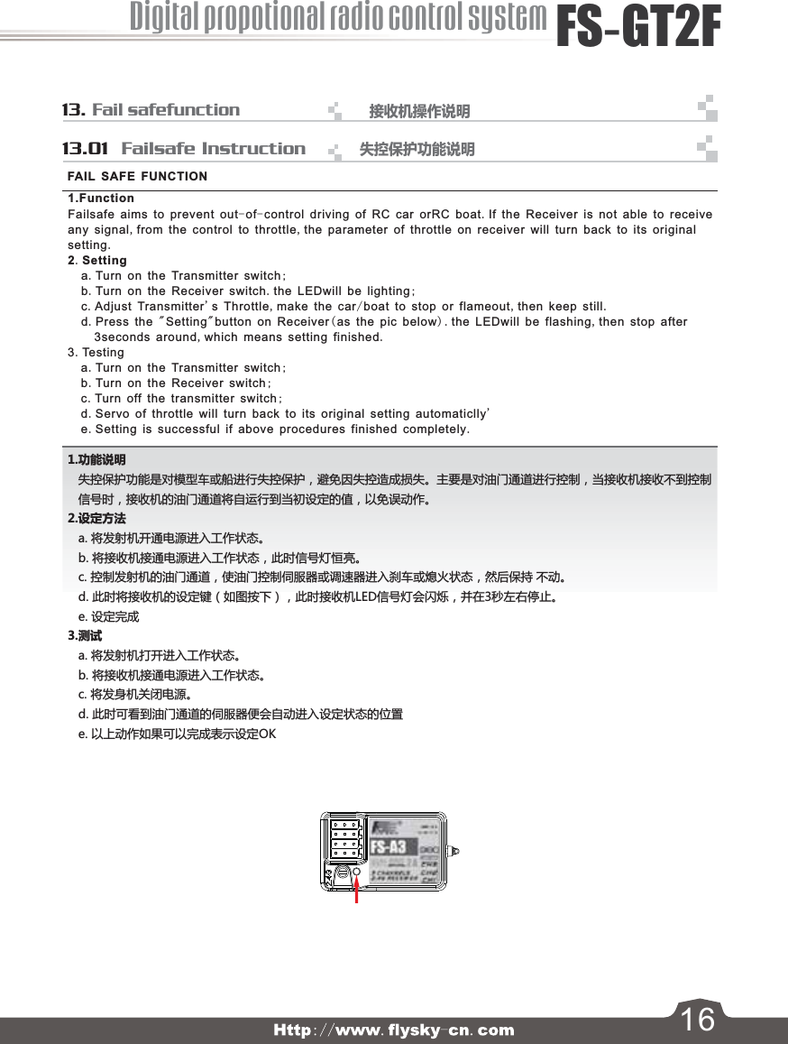 13. Fail safefunction接收机操作说明      13.01  Failsafe Instruction 1.功能说明   失控保护功能是对模型车或船进行失控保护，避免因失控造成损失。主要是对油门通道进行控制，当接收机接收不到控制   信号时，接收机的油门通道将自运行到当初设定的值，以免误动作。 2.设定方法   a. 将发射机开通电源进入工作状态。   b. 将接收机接通电源进入工作状态，此时信号灯恒亮。   c. 控制发射机的油门通道，使油门控制伺服器或调速器进入刹车或熄火状态，然后保持 不动。   d. 此时将接收机的设定键（如图按下），此时接收机LED信号灯会闪烁，并在3秒左右停止。   e. 设定完成3.测试   a. 将发射机打开进入工作状态。   b. 将接收机接通电源进入工作状态。   c. 将发身机关闭电源。   d. 此时可看到油门通道的伺服器便会自动进入设定状态的位置   e. 以上动作如果可以完成表示设定OK1.Function Failsafe aims to prevent out-of-control driving of RC car orRC boat.If the Receiver is not able to receiveany signal,from the control to throttle,the parameter of throttle on receiver will turn back to its originalsetting.2.Setting    a.Turn on the Transmitter switch;    b.Turn on the Receiver switch.the LEDwill be lighting;    c.Adjust Transmitter&apos;s Throttle,make the car/boat to stop or flameout,then keep still.    d.Press the &quot;Setting&quot;button on Receiver(as the pic below).the LEDwill be flashing,then stop after        3seconds around,which means setting finished.3.Tes t in g    a.Turn on the Transmitter switch;    b.Turn on the Receiver switch;    c.Turn off the transmitter switch;    d.Servo of throttle will turn back to its original setting automaticlly&apos;    e.Setting is successful if above procedures finished completely. FAIL SAFE FUNCTIONDigital propotional radio control systemFS-GT2F16失控保护功能说明     