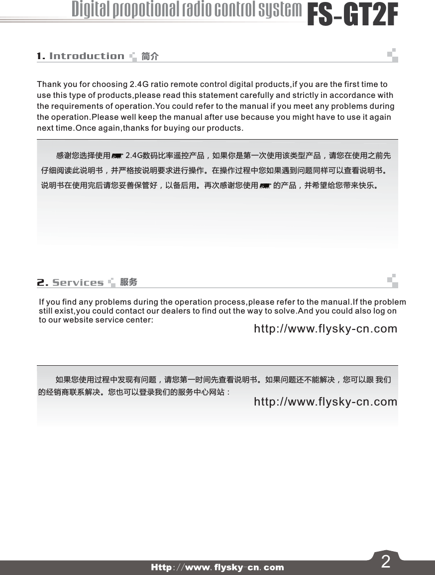 21. Introduction2. ServicesThank you for choosing 2.4G ratio remote control digital products,if you are the first time to use this type of products,please read this statement carefully and strictly in accordance withthe requirements of operation.You could refer to the manual if you meet any problems duringthe operation.Please well keep the manual after use because you might have to use it again next time.Once again,thanks for buying our products.         如果您使用过程中发现有问题，请您第一时间先查看说明书。如果问题还不能解决，您可以跟 我们的经销商联系解决。您也可以登录我们的服务中心网站：If you find any problems during the operation process,please refer to the manual.If the problemstill exist,you could contact our dealers to find out the way to solve.And you could also log on to our website service center:       感谢您选择使用       2.4G数码比率遥控产品，如果你是第一次使用该类型产品，请您在使用之前先仔细阅读此说明书，并严格按说明要求进行操作。在操作过程中您如果遇到问题同样可以查看说明书。说明书在使用完后请您妥善保管好，以备后用。再次感谢您使用       的产品，并希望给您带来快乐。http://www.flysky-cn.comhttp://www.flysky-cn.com简介服务Digital propotional radio control systemFS-GT2F