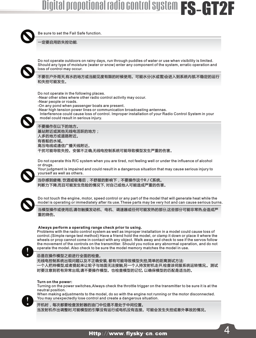 4Digital propotional radio control systemFS-GT2FBe sure to set the Fail Safe function.一定要启用防失控功能. Always perform a operating range check prior to using.Problems with the radio control system as well as improper installation in a model could cause loss of control.(Simple range test method) Have a friend hold the model, or clamp it down or place it where the wheels or prop cannot come in contact with any object. Walk away and check to see if the servos follow the movement of the controls on the transmitter. Should you notice any abnormal operation, and do not operate the model. Also check to be sure the model memory matches the model in use.不要在户外雨天,有水的地方或当能见度有限的时候使用。可能水分(水或雪)会进入到系统内部,不稳定的运行和失控可能发生。Do not operate in the following places.-Near other sites where other radio control activity may occur.-Near people or roads.-On any pond when passenger boats are present.-Near high tension power lines or communication broadcasting antennas.  Interference could cause loss of control. Improper installation of your Radio Control System in your   model could result in serious injury.Do not operate this R/C system when you are tired, not feeling well or under the influence of alcohol or drugs.Your judgment is impaired and could result in a dangerous situation that may cause serious injury to yourself as well as others.Do not touch the engine, motor, speed control or any part of the model that will generate heat while the model is operating or immediately after its use.These parts may be very hot and can cause serious burns.Turn on the power: Turning on the power switches,Always check the throttle trigger on the transmitter to be sure it is at the neutral position.When making adjustments to the model, do so with the engine not running or the motor disconnected.You may unexpectedly lose control and create a dangerous situation.Do not operate outdoors on rainy days, run through puddles of water or use when visibility is limited.Should any type of moisture (water or snow) enter any component of the system, erratic operation and loss of control may occur.不要操作在以下的地方。基站附近或其他无线电活跃的地方；人多的地方或道路附近。有客船的水域。高压电线或通信广播天线附近。干扰可能导致失控。安装不正确,无线电控制系统可能导致模型发生严重的伤害。当你感到疲倦, 饮酒或吸毒后，不舒服的影响下，不要操作这个R / C系统。判断力下降,而且可能发生危险的情况下, 对自己或他人可能造成严重的伤害。当模型操作或使用后,请勿触摸发动机、电机、调速器或任何可能发热的部分,这些部分可能非常热,会造成严重的烧伤。总是在操作模型之前进行全面的检查。无线电控制系统出现问题以及不正确安装, 都有可能导致模型失控,简单的距离测试方法:一个人把持模型,或者提起来让轮子与地面无法接触,另一个人持发射机走开,检查该伺服系统运转情况,。测试时要注意到若有异常出现,请不要操作模型。也检查模型的记忆, 以确保模型的匹配是适当的。开机时，每次都要检查发射器的油门中位是不是处于中间位置。当发射机作出调整时,可能模型的引擎没有运行或电机没有连接。可能会发生失控或意外事故的情况。