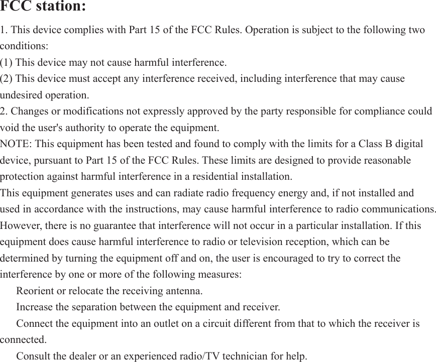 FCC station:   1. This device complies with Part 15 of the FCC Rules. Operation is subject to the following two conditions: (1) This device may not cause harmful interference. (2) This device must accept any interference received, including interference that may cause undesired operation. 2. Changes or modifications not expressly approved by the party responsible for compliance could void the user&apos;s authority to operate the equipment. NOTE: This equipment has been tested and found to comply with the limits for a Class B digital device, pursuant to Part 15 of the FCC Rules. These limits are designed to provide reasonable protection against harmful interference in a residential installation. This equipment generates uses and can radiate radio frequency energy and, if not installed and used in accordance with the instructions, may cause harmful interference to radio communications. However, there is no guarantee that interference will not occur in a particular installation. If this equipment does cause harmful interference to radio or television reception, which can be determined by turning the equipment off and on, the user is encouraged to try to correct the interference by one or more of the following measures: ǂ  Reorient or relocate the receiving antenna. ǂ  Increase the separation between the equipment and receiver. ǂ  Connect the equipment into an outlet on a circuit different from that to which the receiver is connected. ǂ  Consult the dealer or an experienced radio/TV technician for help. 