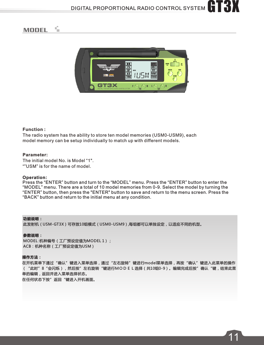 功能说明：此发射机（USM-GT3X）可存放10组模式（USM0-USM9）,每组都可以单独设定，以适应不同的机型。参数说明：MODEL :机种编号（工厂预设定值为MODEL 1）；ACB：机种名称（工厂预设定值为USM）操作方法：在开机菜单下通过“确认”键进入菜单选择，通过“左右旋转”键进行model菜单选择，再按“确认”键进入此菜单的操作（“此时”8“会闪烁），然后按”左右旋转“键进行ＭＯＤＥＬ选择（共10组0-9）。编辑完成后按”确认“键，结束此菜单的编辑，返回并进入菜单选择状态。在任何状态下按”返回“键进入开机画面。MODEL611Function :The radio system has the ability to store ten model memories (USM0-USM9), each model memory can be setup individually to match up with different models.Parameter:The initial model No. is Model “1&quot;.“”USM” is for the name of model.Operation:Press the “ENTER” button and turn to the “MODEL” menu. Press the “ENTER” button to enter the “MODEL” menu. There are a total of 10 model memories from 0-9. Select the model by turning the “ENTER” button, then press the &quot;ENTER&quot; button to save and return to the menu screen. Press the “BACK” button and return to the initial menu at any condition.GT3XDIGITAL PROPORTIONAL RADIO CONTROL SYSTEM