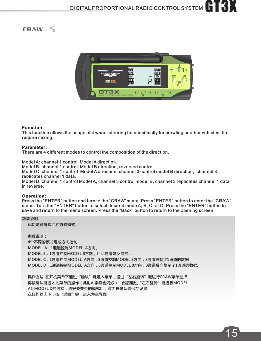 615CRAW功能说明：     此功能可选择四种方向模式。     参数说明：     4个不同的模式组成方向控制     MODEL  A：1通道控制MODEL  A方向。     MODEL B：1通道控制MODEL B方向，且此通道是反向的。     MODEL C：1通道控制MODEL  A方向，3通道控制MODEL B方向，3通道复制了1通道的数据      MODEL D：1通道控制MODEL  A方向，3通道控制MODEL B方向，3通道反向复制了1通道的数据.     操作方法: 在开机菜单下通过“确认”键进入菜单，通过“左右旋转”键进行CRAW菜单选择，     再按确认键进入此菜单的操作（此时A 字符会闪烁），然后通过“左右旋转”键进行MODEL      A到MODEL D的选择，选好要变更的模式后，改为按确认键保存设置     在任何状态下，按“返回”键，进入为主界面Function:This function allows the usage of 4 wheel steering for specifically for crawling or other vehicles that require mixing. Parameter:There are 4 different modes to control the composition of the direction. Model A: channel 1 control  Model A direction.Model B: channel 1 control  Model B direction, reversed control.Model C: channel 1 control  Model A direction, channel 3 control model B direction,  channel 3 replicates channel 1 data.Model D: channel 1 control Model A, channel 3 control model B, channel 3 replicates channel 1 datain reverse.Operation:Press the &quot;ENTER&quot; button and turn to the “CRAW”menu. Press “ENTER” button to enter the “CRAW” menu. Turn the &quot;ENTER&quot; button to select desired mode A, B, C, or D. Press the “ENTER” button to save and return to the menu screen. Press the &quot;Back&quot; button to return to the opening screen.GT3XDIGITAL PROPORTIONAL RADIO CONTROL SYSTEM