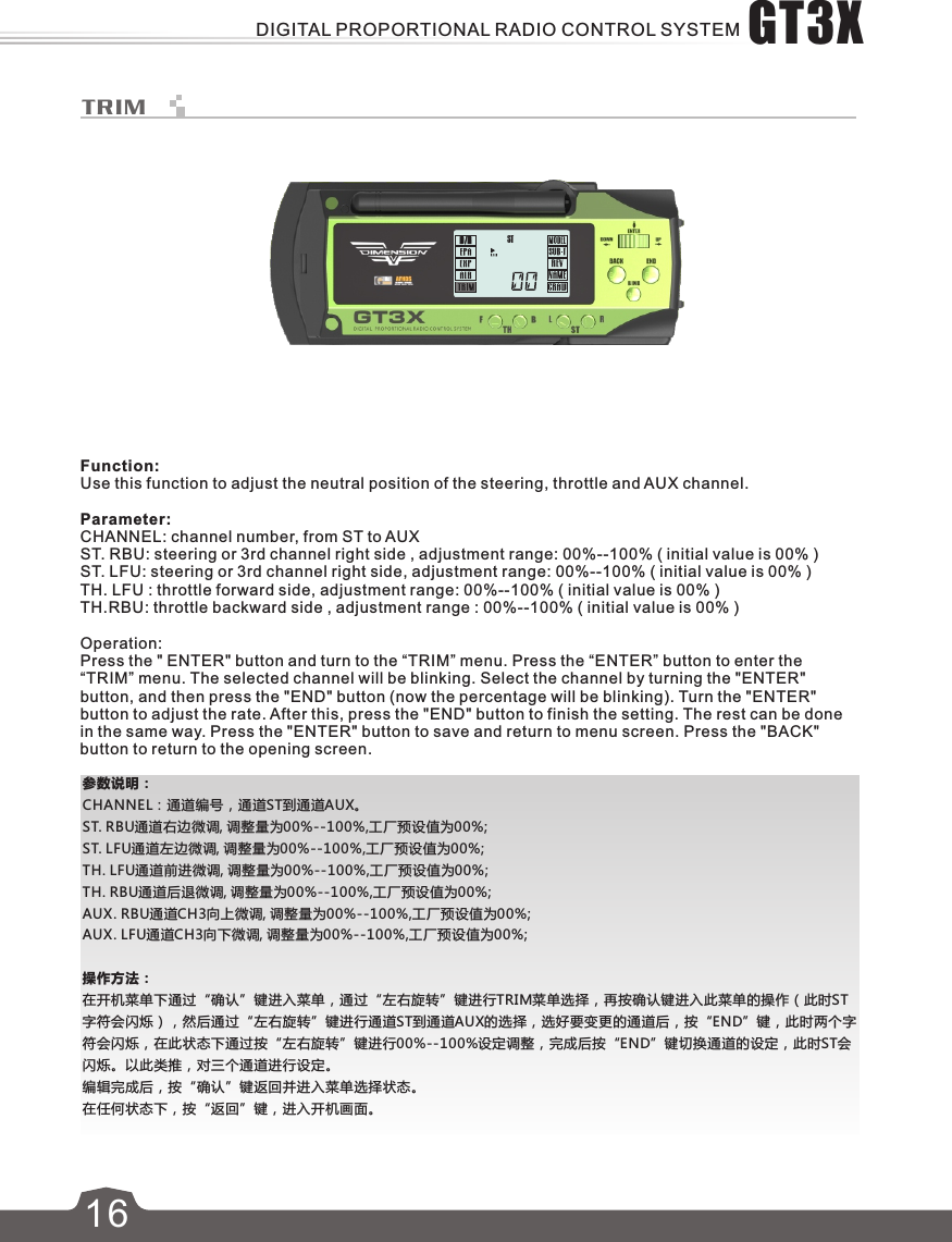 参数说明：CHANNEL：通道编号，通道ST到通道AUX。ST. RBU通道右边微调, 调整量为00%--100%,工厂预设值为00%;ST. LFU通道左边微调, 调整量为00%--100%,工厂预设值为00%;   TH. LFU通道前进微调, 调整量为00%--100%,工厂预设值为00%;TH. RBU通道后退微调, 调整量为00%--100%,工厂预设值为00%;AUX. RBU通道CH3向上微调, 调整量为00%--100%,工厂预设值为00%;AUX. LFU通道CH3向下微调, 调整量为00%--100%,工厂预设值为00%;操作方法：在开机菜单下通过“确认”键进入菜单，通过“左右旋转”键进行TRIM菜单选择，再按确认键进入此菜单的操作（此时ST字符会闪烁），然后通过“左右旋转”键进行通道ST到通道AUX的选择，选好要变更的通道后，按“END”键，此时两个字符会闪烁，在此状态下通过按“左右旋转”键进行00%--100%设定调整，完成后按“END”键切换通道的设定，此时ST会闪烁。以此类推，对三个通道进行设定。编辑完成后，按“确认”键返回并进入菜单选择状态。在任何状态下，按“返回”键，进入开机画面。ST16TRIMFunction:Use this function to adjust the neutral position of the steering, throttle and AUX channel.Parameter:CHANNEL: channel number, from ST to AUXST. RBU: steering or 3rd channel right side , adjustment range: 00%--100% ( initial value is 00% ) ST. LFU: steering or 3rd channel right side, adjustment range: 00%--100% ( initial value is 00% ) TH. LFU : throttle forward side, adjustment range: 00%--100% ( initial value is 00% )TH.RBU: throttle backward side , adjustment range : 00%--100% ( initial value is 00% )Operation:Press the &quot; ENTER&quot; button and turn to the “TRIM” menu. Press the “ENTER” button to enter the “TRIM” menu. The selected channel will be blinking. Select the channel by turning the &quot;ENTER&quot; button, and then press the &quot;END&quot; button (now the percentage will be blinking). Turn the &quot;ENTER&quot; button to adjust the rate. After this, press the &quot;END&quot; button to finish the setting. The rest can be done in the same way. Press the &quot;ENTER&quot; button to save and return to menu screen. Press the &quot;BACK&quot; button to return to the opening screen.GT3XDIGITAL PROPORTIONAL RADIO CONTROL SYSTEM