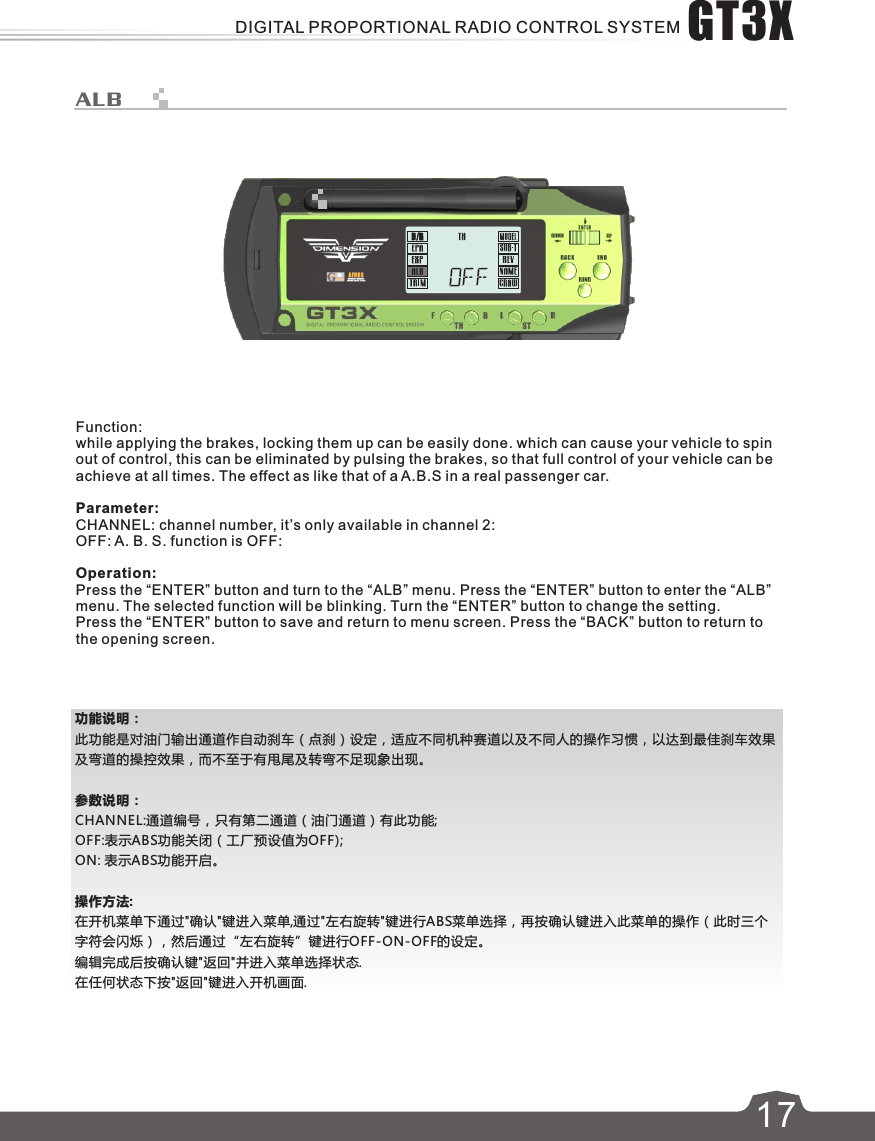 功能说明：此功能是对油门输出通道作自动刹车（点刹）设定，适应不同机种赛道以及不同人的操作习惯，以达到最佳刹车效果及弯道的操控效果，而不至于有甩尾及转弯不足现象出现。参数说明：CHANNEL:通道编号，只有第二通道（油门通道）有此功能;OFF:表示ABS功能关闭（工厂预设值为OFF);ON: 表示ABS功能开启。操作方法:在开机菜单下通过&quot;确认&quot;键进入菜单,通过&quot;左右旋转&quot;键进行ABS菜单选择，再按确认键进入此菜单的操作（此时三个字符会闪烁），然后通过“左右旋转”键进行OFF-ON-OFF的设定。编辑完成后按确认键&quot;返回&quot;并进入菜单选择状态.在任何状态下按&quot;返回&quot;键进入开机画面.617ALBFunction:while applying the brakes, locking them up can be easily done. which can cause your vehicle to spin out of control, this can be eliminated by pulsing the brakes, so that full control of your vehicle can be achieve at all times. The effect as like that of a A.B.S in a real passenger car.Parameter:CHANNEL: channel number, it’s only available in channel 2:OFF: A. B. S. function is OFF:Operation:Press the “ENTER” button and turn to the “ALB” menu. Press the “ENTER” button to enter the “ALB” menu. The selected function will be blinking. Turn the “ENTER” button to change the setting. Press the “ENTER” button to save and return to menu screen. Press the “BACK” button to return to the opening screen. GT3XDIGITAL PROPORTIONAL RADIO CONTROL SYSTEM