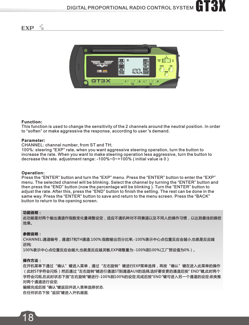 功能说明：此功能是对两个输出通道作指数变化量调整设定，适应不通机种对不同赛道以及不同人的操作习惯，以达到最佳的操控效果。参数说明：CHANNEL:通道编号，通道ST和TH通道.100%:指数输出百分比率,-100%表示中心点位置反应会越小,也就是反应越迟钝;100%表示中心点位置反应会越大,也就是反应越灵敏,EXP调整量为:-100%到100%(工厂预设值为0%）。操作方法：在开机菜单下通过“确认”键进入菜单，通过“左右旋转”键进行EXP菜单选择，再按“确认”键在进入此菜单的操作（此时ST字符会闪烁）然后通过 &quot;左右旋转&quot;键进行通道ST到通道AUX的选择,选好要变更的通道后按&quot; END&quot;键,此时两个字符会闪烁,在此时状态下按&quot;左右旋转&quot;键进行-100%到100%的设定.完成后按&quot;END&quot;键可进入另一个通道的设定.依类推对两个通道进行设定.编辑完成后按 &quot;确认&quot;键返回并进入菜单选择状态.在任何状态下按 &quot;返回&quot;键进入开机画面.18EXPFunction:This function is used to change the sensitivity of the 2 channels around the neutral position. In order to “soften” or make aggressive the response, according to user &apos;s demand.Parameter:CHANNEL: channel number, from ST and TH;100%: steering “EXP” rate, when you want aggressive steering operation, turn the button to increase the rate. When you want to make steering operation less aggressive, turn the button to decrease the rate. adjustment range: -100%~0~+100% ( initial value is 0 )Operation:Press the “ENTER” button and turn the “EXP” menu. Press the “ENTER” button to enter the “EXP” menu. The selected channel will be blinking. Select the channel by turning the “ENTER” button and then press the “END” button (now the percentage will be blinking ). Turn the “ENTER” button to adjust the rate. After this, press the “END” button to finish the setting. The rest can be done in the same way. Press the “ENTER” button to save and return to the menu screen. Press the “BACK” button to return to the opening screen.GT3XDIGITAL PROPORTIONAL RADIO CONTROL SYSTEM