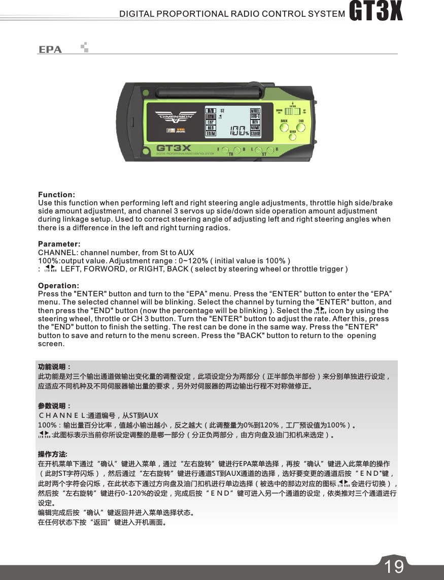 功能说明：此功能是对三个输出通道做输出变化量的调整设定，此项设定分为两部分（正半部负半部份）来分别单独进行设定，应适应不同机种及不同伺服器输出量的要求，另外对伺服器的两边输出行程不对称做修正。参数说明：ＣＨＡＮＮＥＬ:通道编号，从ST到AUX100%：输出量百分比率，值越小输出越小，反之越大（此调整量为0%到120%，工厂预设值为100%）。       :此图标表示当前你所设定调整的是哪一部分（分正负两部分，由方向盘及油门扣机来选定）。操作方法:在开机菜单下通过“确认”键进入菜单，通过“左右旋转”键进行EPA菜单选择，再按“确认”键进入此菜单的操作（此时ST字符闪烁），然后通过“左右旋转”键进行通道ST到AUX通道的选择，选好要变更的通道后按“ＥＮＤ&quot;键，此时两个字符会闪烁，在此状态下通过方向盘及油门扣机进行单边选择（被选中的那边对应的图标　　 会进行切换），然后按“左右旋转”键进行0-120%的设定，完成后按“ＥＮＤ”键可进入另一个通道的设定，依类推对三个通道进行设定。编辑完成后按“确认”键返回并进入菜单选择状态。在任何状态下按“返回”键进入开机画面。619EPAFunction:Use this function when performing left and right steering angle adjustments, throttle high side/brake side amount adjustment, and channel 3 servos up side/down side operation amount adjustment during linkage setup. Used to correct steering angle of adjusting left and right steering angles when there is a difference in the left and right turning radios.Parameter:CHANNEL: channel number, from St to AUX100%:output value. Adjustment range : 0~120% ( initial value is 100% ):          LEFT, FORWORD, or RIGHT, BACK ( select by steering wheel or throttle trigger )Operation:Press the &quot;ENTER&quot; button and turn to the “EPA” menu. Press the “ENTER” button to enter the “EPA” menu. The selected channel will be blinking. Select the channel by turning the &quot;ENTER&quot; button, and then press the &quot;END&quot; button (now the percentage will be blinking ). Select the        icon by using the steering wheel, throttle or CH 3 button. Turn the &quot;ENTER&quot; button to adjust the rate. After this, press the &quot;END&quot; button to finish the setting. The rest can be done in the same way. Press the &quot;ENTER&quot; button to save and return to the menu screen. Press the &quot;BACK&quot; button to return to the  opening screen.GT3XDIGITAL PROPORTIONAL RADIO CONTROL SYSTEM