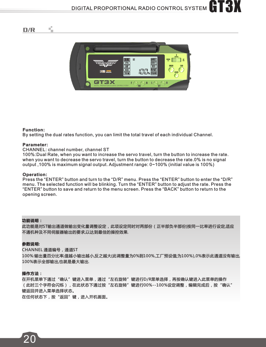 功能说明：此功能是对ST输出通道做输出变化量调整设定，此项设定同时对两部份（正半部负半部份)按同一比率进行设定,适应不通机种及不同伺服器输出的要求,以达到最佳的操控效果.参数说明:CHANNEL 通道编号，通道ST100%:输出量百分比率,值越小输出越小,反之越大(此调整量为0%到100%,工厂预设值;为100%),0%表示此通道没有输出,100%表示全部输出,也就是最大输出.操作方法：在开机菜单下通过“确认”键进入菜单，通过“左右旋转”键进行D/R菜单选择，再按确认键进入此菜单的操作（此时三个字符会闪烁），在此状态下通过按“左右旋转”键进行00%--100%设定调整，编辑完成后，按“确认”键返回并进入菜单选择状态。在任何状态下，按“返回”键，进入开机画面。20D/RFunction:By setting the dual rates function, you can limit the total travel of each individual Channel.Parameter:CHANNEL: channel number, channel ST100%:Dual Rate, when you want to increase the servo travel, turn the button to increase the rate. when you want to decrease the servo travel, turn the button to decrease the rate.0% is no signal output ,100% is maximum signal output. Adjustment range: 0~100% (initial value is 100%)Operation:Press the “ENTER” button and turn to the “D/R” menu. Press the “ENTER” button to enter the “D/R” menu. The selected function will be blinking. Turn the “ENTER” button to adjust the rate. Press the “ENTER” button to save and return to the menu screen. Press the “BACK” button to return to the opening screen.GT3XDIGITAL PROPORTIONAL RADIO CONTROL SYSTEM