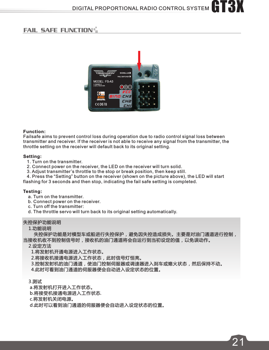 FAIL SAFE FUNCTIONE621Function:Failsafe aims to prevent control loss during operation due to radio control signal loss between transmitter and receiver. If the receiver is not able to receive any signal from the transmitter, the throttle setting on the receiver will default back to its original setting.Setting:   1. Turn on the transmitter.   2. Connect power on the  r, the LED on the  will turn solid.receive receiver    3. Adjust transmitter ’s throttle to the stop or break position, then keep still.   4. Press the “Setting” button on the receiver (shown on the picture above), the LED will start flashing for 3 seconds and then stop, indicating the fail safe setting is completed.Testing:    a. Turn on the transmitter.    b. Connect power on the receiver.    c. Turn off the transmitter:    d. The throttle servo will turn back to its original setting automatically.失控保护功能说明    1.功能说明        失控保护功能是对模型车或船进行失控保护，避免因失控造成损失。主要是对油门通道进行控制，当接收机收不到控制信号时，接收机的油门通道将会自运行到当初设定的值，以免误动作。    2.设定方法      1.将发射机开通电源进入工作状态。      2.将接收机接通电源进入工作状态，此时信号灯恒亮。      3.控制发射机的油门通道，使油门控制伺服器或调速器进入刹车或熄火状态，然后保持不动。      4.此时可看到油门通道的伺服器便会自动进入设定状态的位置。    3.测试     a.将发射机打开进入工作状态。     b.将接受机接通电源进入工作状态.     c.将发射机关闭电源。     d.此时可以看到油门通道的伺服器便会自动进入设定状态的位置。GT3XDIGITAL PROPORTIONAL RADIO CONTROL SYSTEM