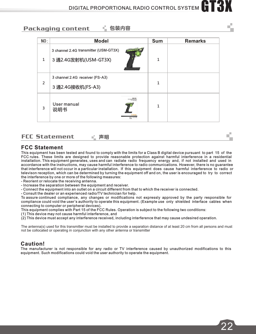  Packaging content 包装内容3 channel 2.4G transmitter (USM-GT3X)3 通2.4G发射机(USM-GT3X)3 channel 2.4G receiver (FS-A3)3 通2.4G接收机(FS-A3)说明书User manualFCC StatementThis equipment has been tested and found to comply with the limits for a Class B digital device pursuant  to part  15  of  theFCC rules.  These  limits  are  designed  to  provide  reasonable  protection  against  harmful  interference  in  a  residential installation. This equipment generates, uses and can  radiate  radio  frequency  energy  and,  if  not  installed  and  used  in accordance with the instructions, may cause harmful interference to radio communications. However, there is no guarantee that interference will not occur in a particular installation.  If  this  equipment  does  cause  harmful  interference  to  radio  or televison reception, which can be determined by turning the equipment off and on, the user is encouraged to  try  to  correct the interference by one or more of the following measures:- Reorient or relocate the receiving antenna.- Increase the separation between the equipment and receiver.- Connect the equipment into an outlet on a circuit different from that to which the receiver is connected.- Consult the dealer or an experienced radio/TV technician for help.To assure continued  compliance,  any  changes  or  modifications  not  expressly  approved  by  the  party  responsible  for compliance could void the user’s authority to operate this equipment. (Example use  only  shielded  interface  cables  when connecting to computer or peripheral devices).This equipment complies with Part 15 of the FCC Rules. Operation is subject to the following two conditions:(1) This device may not cause harmful interference, and(2) This device must accept any interference received, including interference that may cause undesired operation.Caution!The  manufacturer  is  not  responsible  for  any  radio  or  TV  interference  caused  by  unauthorized  modifications  to  this equipment. Such modifications could void the user authority to operate the equipment. FCC Statement321 111声明622GT3XDIGITAL PROPORTIONAL RADIO CONTROL SYSTEMThe antenna(s) used for this transmitter must be installed to provide a separation distance of at least 20 cm from all persons and must not be collocated or operating in conjunction with any other antenna or transmitter 