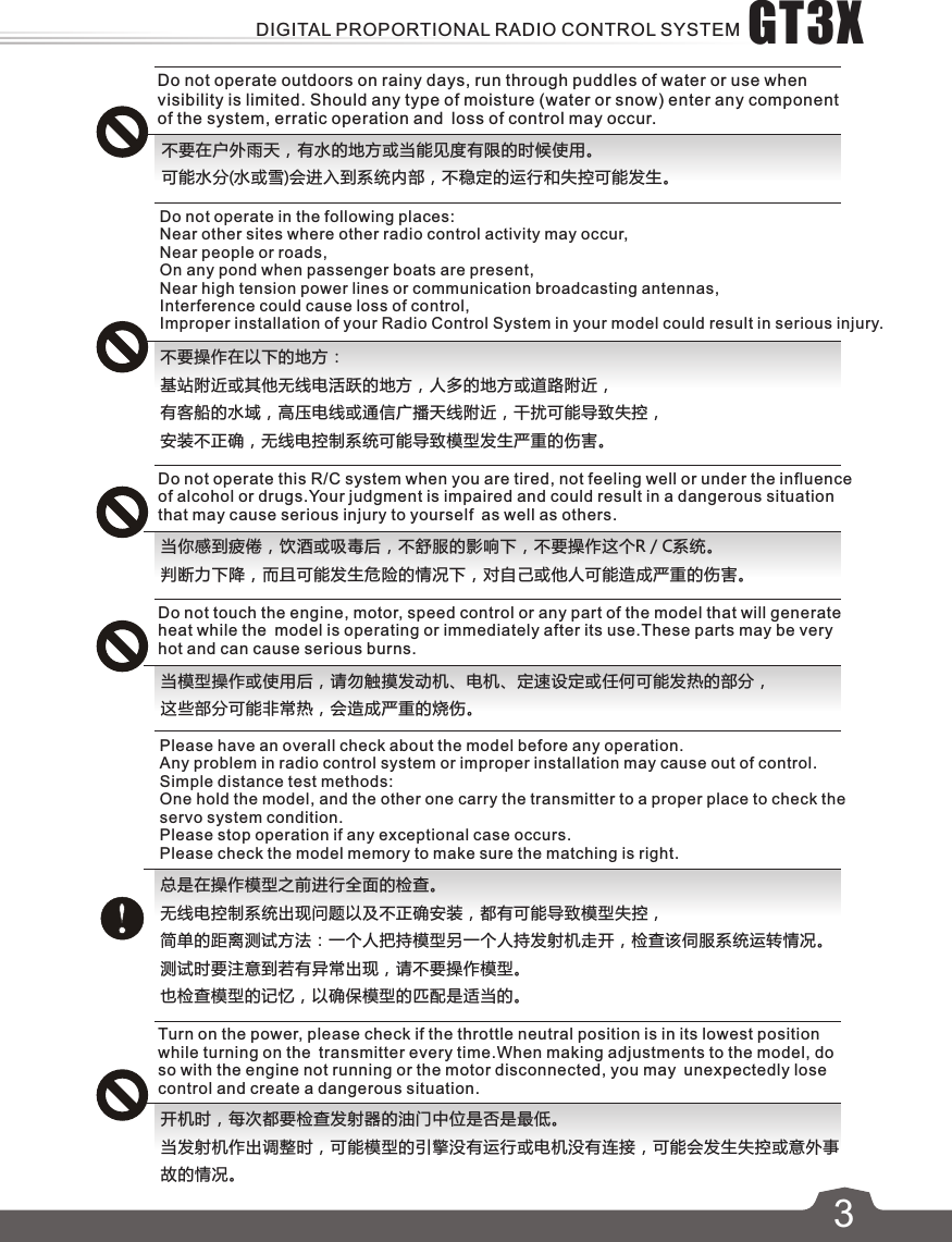 3不要在户外雨天，有水的地方或当能见度有限的时候使用。可能水分(水或雪)会进入到系统内部，不稳定的运行和失控可能发生。Do not operate this R/C system when you are tired, not feeling well or under the influence of alcohol or drugs.Your judgment is impaired and could result in a dangerous situation that may cause serious injury to yourself as well as others.当你感到疲倦，饮酒或吸毒后，不舒服的影响下，不要操作这个R / C系统。判断力下降，而且可能发生危险的情况下，对自己或他人可能造成严重的伤害。Do not operate in the following places:Near other sites where other radio control activity may occur,Near people or roads,On any pond when passenger boats are present,Near high tension power lines or communication broadcasting antennas,Interference could cause loss of control, Improper installation of your Radio Control System in your model could result in serious injury.不要操作在以下的地方：基站附近或其他无线电活跃的地方，人多的地方或道路附近，有客船的水域，高压电线或通信广播天线附近，干扰可能导致失控，安装不正确，无线电控制系统可能导致模型发生严重的伤害。Do not touch the engine, motor, speed control or any part of the model that will generate heat while the model is operating or immediately after its use.These parts may be very hot and can cause serious burns.当模型操作或使用后，请勿触摸发动机、电机、定速设定或任何可能发热的部分，这些部分可能非常热，会造成严重的烧伤。Please have an overall check about the model before any operation.Any problem in radio control system or improper installation may cause out of control.Simple distance test methods:One hold the model, and the other one carry the transmitter to a proper place to check the servo system condition.Please stop operation if any exceptional case occurs.Please check the model memory to make sure the matching is right.总是在操作模型之前进行全面的检查。无线电控制系统出现问题以及不正确安装，都有可能导致模型失控，简单的距离测试方法：一个人把持模型另一个人持发射机走开，检查该伺服系统运转情况。测试时要注意到若有异常出现，请不要操作模型。也检查模型的记忆，以确保模型的匹配是适当的。Do not operate outdoors on rainy days, run through puddles of water or use when visibility is limited. Should any type of moisture (water or snow) enter any component of the system, erratic operation and loss of control may occur.Turn on the power, please check if the throttle neutral position is in its lowest position while turning on the transmitter every time.When making adjustments to the model, do so with the engine not running or the motor disconnected, you may unexpectedly lose control and create a dangerous situation.开机时，每次都要检查发射器的油门中位是否是最低。当发射机作出调整时，可能模型的引擎没有运行或电机没有连接，可能会发生失控或意外事故的情况。GT3XDIGITAL PROPORTIONAL RADIO CONTROL SYSTEM