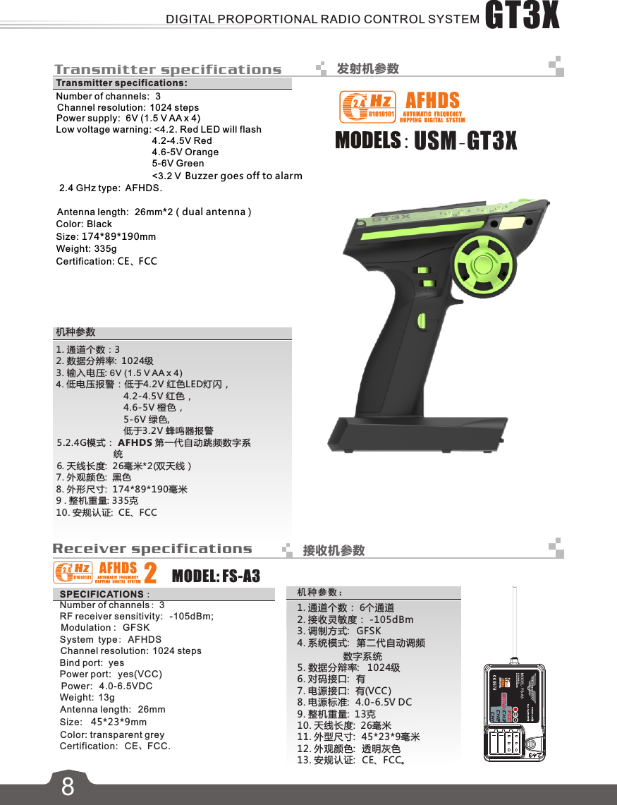  Transmitter specifications 发射机参数SPECIFICATIONS：MODEL: FS-A3Receiver specifications 接收机参数      1. 通道个数： 6个通道  2. 接收灵敏度： -105dBm       3. 调制方式:   GFSK       4. 系统模式:   第二代自动调频                        数字系统   5. 数据分辩率:   1024级       6. 对码接口:   有       7. 电源接口:   有(VCC)     8. 电源标准:   4.0-6.5V DC     9. 整机重量:  13克     10. 天线长度:  26毫米     11. 外型尺寸:  45*23*9毫米     12. 外观颜色:   透明灰色     13. 安规认证:   CE、FCC。机种参数：Number of channels:   3Channel resolution:  1024 stepsPower supply:  6V (1.5 V AA x 4)Low voltage warning: &lt;4.2. Red LED will flash                                     4.2-4.5V Red                                     4.6-5V Orange                                     5-6V Green                                     &lt;3.2 V  Buzzer goes off to alarm 2.4 GHz type:  AFHDS.                        Antenna length:  26mm*2（dual antenna )Color: BlackSize: 174*89*190mmWeight:  335gCertification: CE、FCCTransmitter specifications:1. 通道个数：3 2. 数据分辨率:  1024级3. 输入电压: 6V (1.5 V AA x 4)4. 低电压报警：低于4.2V 红色LED灯闪，                         4.2-4.5V 红色，                         4.6-5V 橙色，                         5-6V 绿色,                         低于3.2V 蜂鸣器报警5.2.4G模式： AF HDS 第一代自动跳频数字系                     统6. 天线长度:  26毫米*2(双天线）7. 外观颜色:  黑色 8. 外形尺寸:  174*89*190毫米9 . 整机重量: 335克10. 安规认证:  CE、FCC机种参数7Number of channels: 3RF receiver sensitivity:   -105dBm;Modulation :   GFSKSystem type: AFHDSChannel resolution:  1024 stepsBind port:  yesPower port:   yes(VCC)Power:   4.0-6.5VDCWeight:  13gAntenna length:   26mmSize:    45*23*9 mmColor: transparent greyCertification:   CE、FCC.USM-GT3X8GT3XDIGITAL PROPORTIONAL RADIO CONTROL SYSTEM