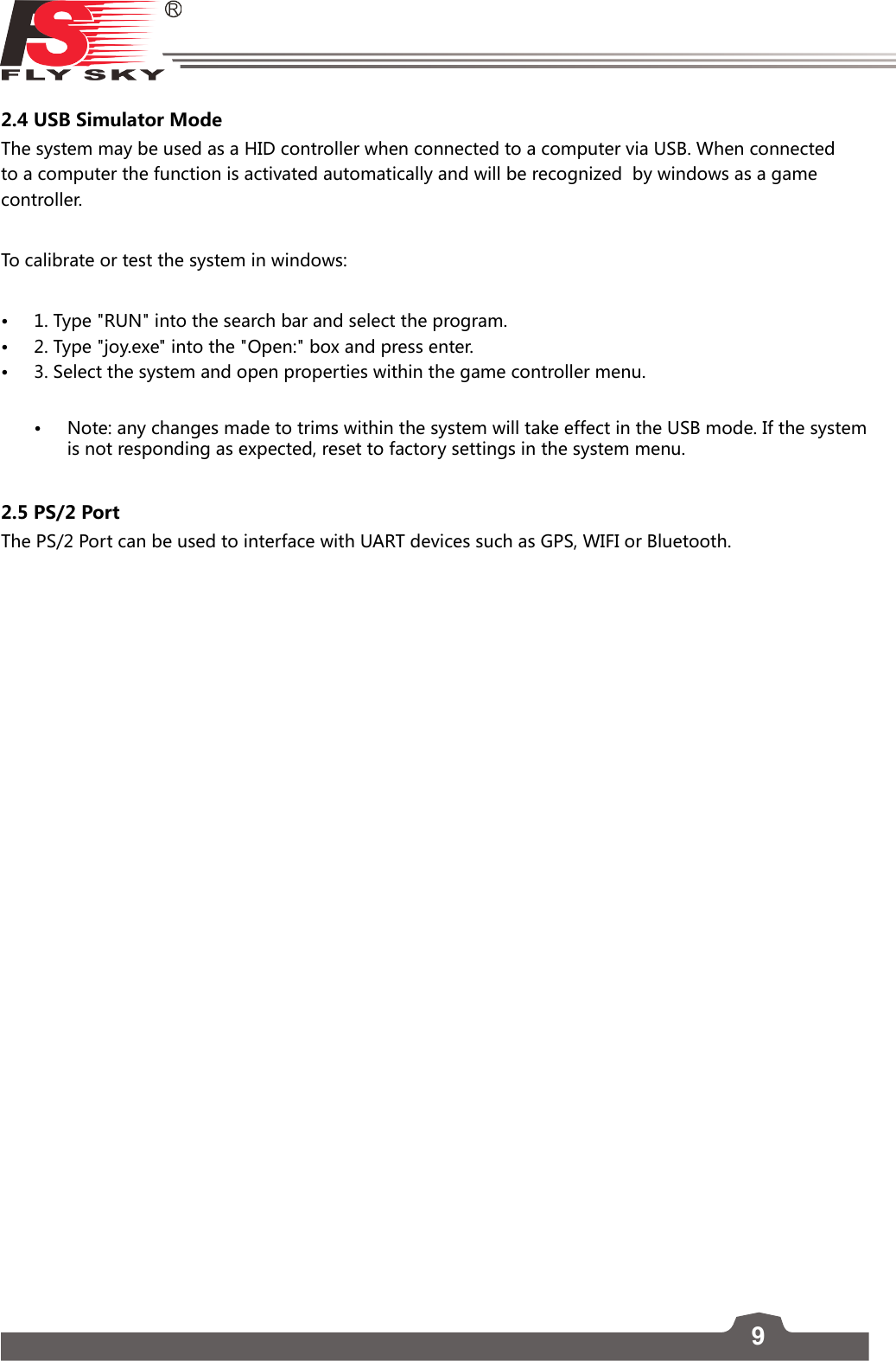 92.4 USB Simulator ModeThe system may be used as a HID controller when connected to a computer via USB. When connected to a computer the function is activated automatically and will be recognized  by windows as a game controller. To calibrate or test the system in windows:• 1. Type &quot;RUN&quot; into the search bar and select the program.• 2. Type &quot;joy.exe&quot; into the &quot;Open:&quot; box and press enter. • 3. Select the system and open properties within the game controller menu. • Note: any changes made to trims within the system will take effect in the USB mode. If the system is not responding as expected, reset to factory settings in the system menu.2.5 PS/2 PortThe PS/2 Port can be used to interface with UART devices such as GPS, WIFI or Bluetooth. 