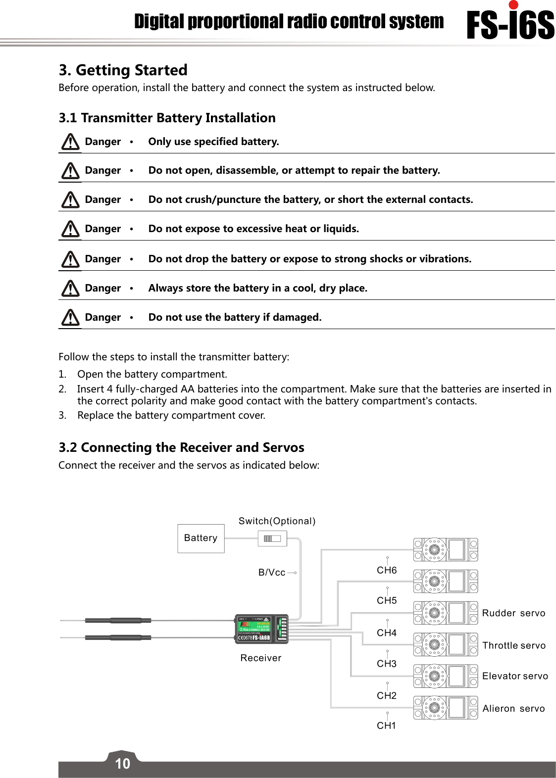 10FS-l6SDigital proportional radio control system3. Getting Started Before operation, install the battery and connect the system as instructed below. 3.1 Transmitter Battery InstallationDanger • Only use specified battery.Danger • Do not open, disassemble, or attempt to repair the battery.Danger • Do not crush/puncture the battery, or short the external contacts. Danger • Do not expose to excessive heat or liquids. Danger • Do not drop the battery or expose to strong shocks or vibrations.Danger • Always store the battery in a cool, dry place.Danger • Do not use the battery if damaged.Follow the steps to install the transmitter battery:1.  Open the battery compartment.2.  Insert 4 fully-charged AA batteries into the compartment. Make sure that the batteries are inserted in the correct polarity and make good contact with the battery compartment&apos;s contacts. 3.  Replace the battery compartment cover.  3.2 Connecting the Receiver and Servos Connect the receiver and the servos as indicated below:  