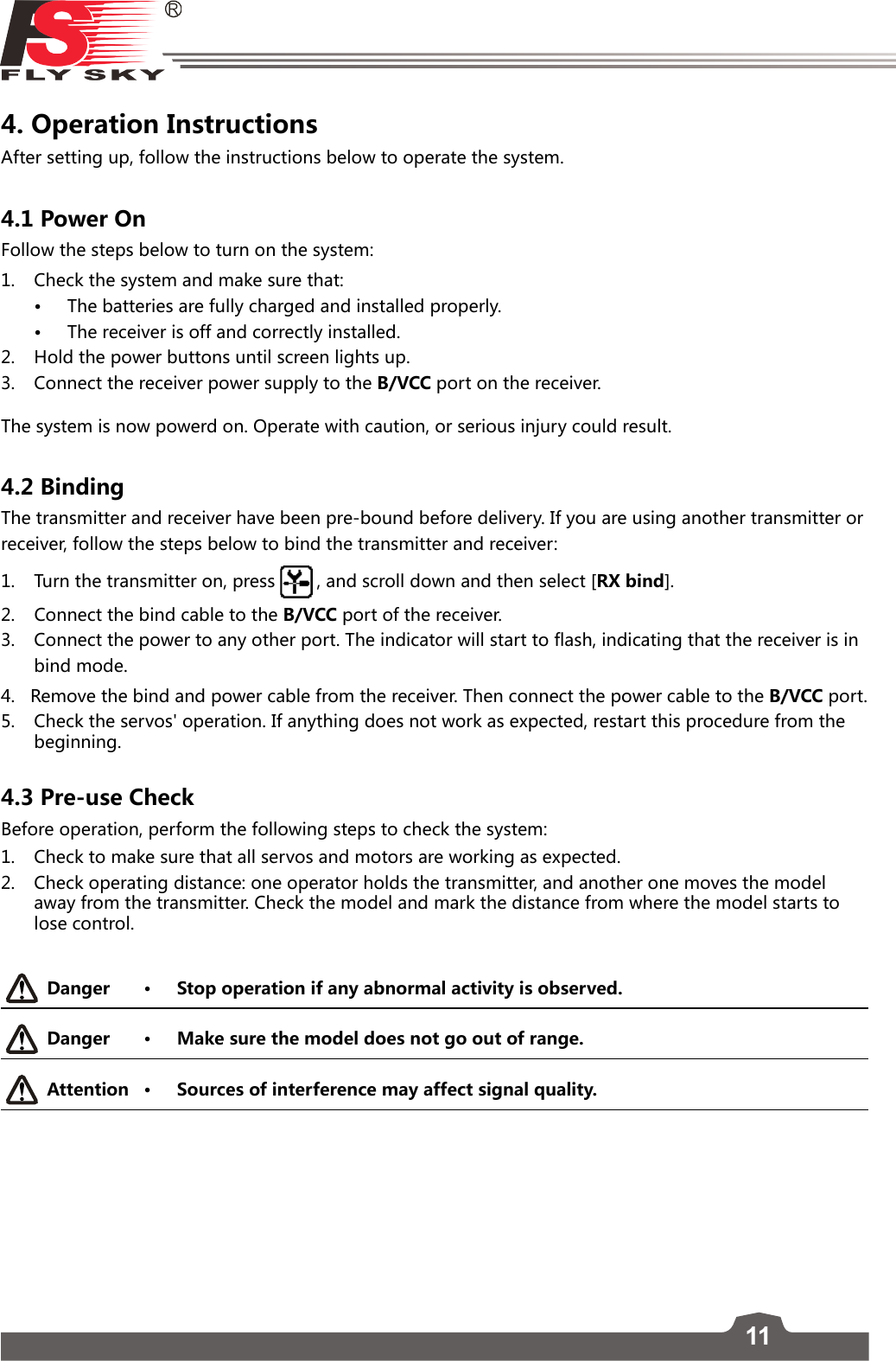 114. Operation Instructions After setting up, follow the instructions below to operate the system.4.1 Power OnFollow the steps below to turn on the system:1.  Check the system and make sure that:• The batteries are fully charged and installed properly. • The receiver is off and correctly installed. 2.   Hold the power buttons until screen lights up.  3.   Connect the receiver power supply to the B/VCC port on the receiver. The system is now powerd on. Operate with caution, or serious injury could result.4.2 BindingThe transmitter and receiver have been pre-bound before delivery. If you are using another transmitter or receiver, follow the steps below to bind the transmitter and receiver:1.  Turn the transmitter on, press  , and scroll down and then select [RX bind]. 2.  Connect the bind cable to the B/VCC port of the receiver.3.  Connect the power to any other port. The indicator will start to flash, indicating that the receiver is in bind mode.4.   Remove the bind and power cable from the receiver. Then connect the power cable to the B/VCC  por t.  5.  Check the servos&apos; operation. If anything does not work as expected, restart this procedure from the beginning.4.3 Pre-use CheckBefore operation, perform the following steps to check the system:1.  Check to make sure that all servos and motors are working as expected.2.  Check operating distance: one operator holds the transmitter, and another one moves the model away from the transmitter. Check the model and mark the distance from where the model starts to lose control. Danger • Stop operation if any abnormal activity is observed. Danger • Make sure the model does not go out of range.Attention • Sources of interference may affect signal quality.