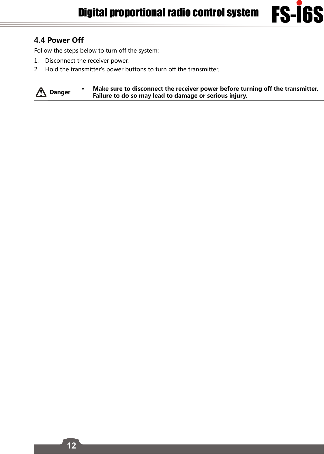 12FS-l6SDigital proportional radio control system4.4 Power Off Follow the steps below to turn off the system:1.  Disconnect the receiver power.2.  Hold the transmitter&apos;s power buttons to turn off the transmitter.Danger • Make sure to disconnect the receiver power before turning off the transmitter. Failure to do so may lead to damage or serious injury.