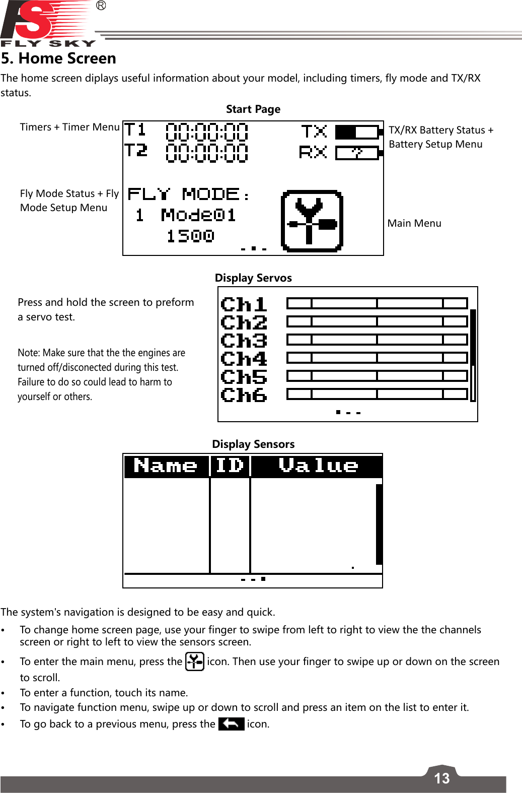 135. Home Screen The home screen diplays useful information about your model, including timers, fly mode and TX/RX status. Start Page   Main MenuTimers + Timer Menu TX/RX Battery Status + Battery Setup MenuFly Mode Status + Fly Mode Setup MenuDisplay ServosDisplay Sensors The system&apos;s navigation is designed to be easy and quick. • To change home screen page, use your finger to swipe from left to right to view the the channels screen or right to left to view the sensors screen. • To enter the main menu, press the  icon. Then use your finger to swipe up or down on the screen to scroll.  • To enter a function, touch its name. • To navigate function menu, swipe up or down to scroll and press an item on the list to enter it.  • To go back to a previous menu, press the  icon. Press and hold the screen to preform a servo test. Note: Make sure that the the engines are turned off/disconected during this test. Failure to do so could lead to harm to yourself or others.