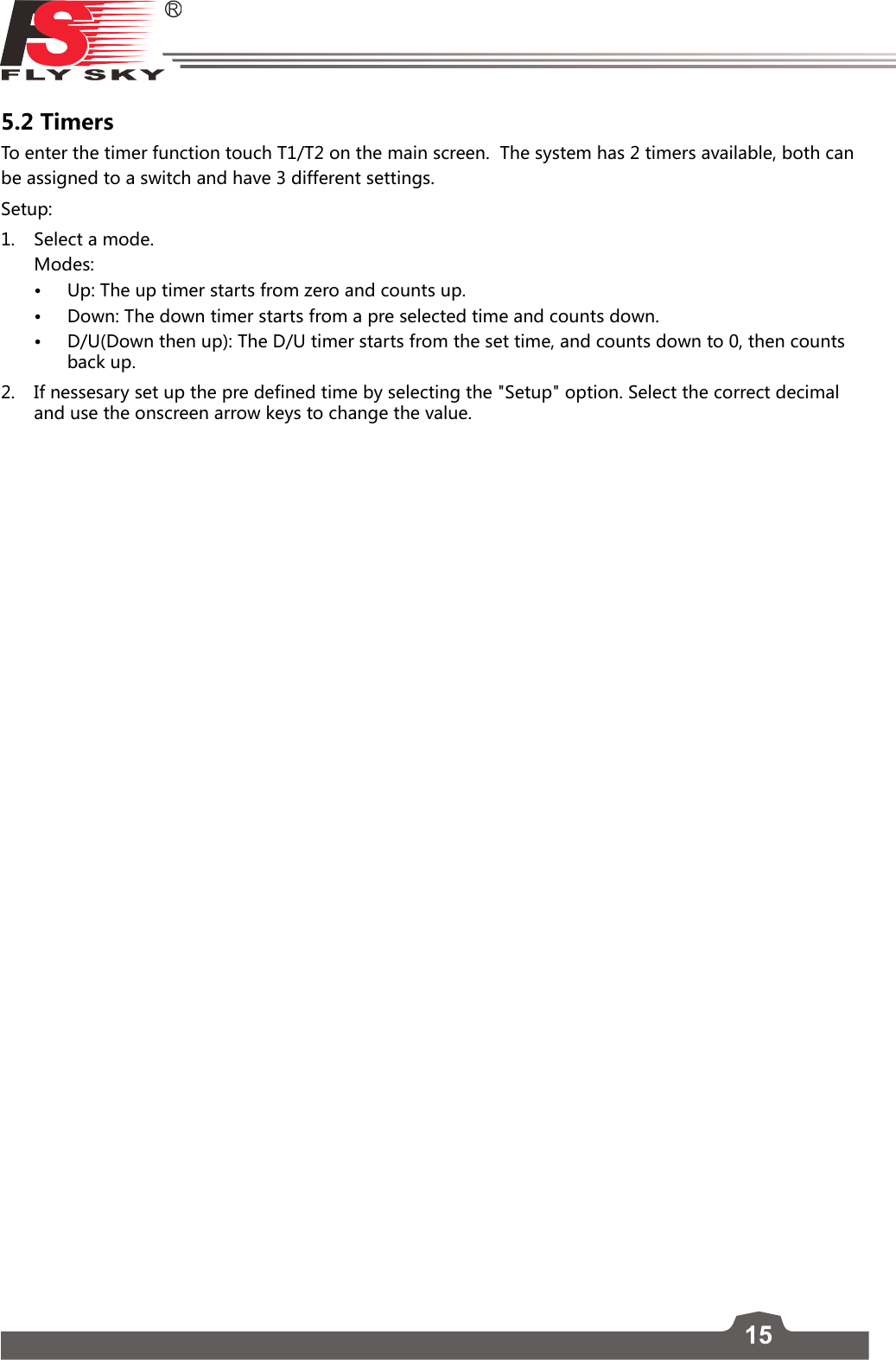 155.2 TimersTo enter the timer function touch T1/T2 on the main screen.  The system has 2 timers available, both can be assigned to a switch and have 3 different settings.Setup:1.  Select a mode.   Modes:• Up: The up timer starts from zero and counts up.• Down: The down timer starts from a pre selected time and counts down.• D/U(Down then up): The D/U timer starts from the set time, and counts down to 0, then counts back up. 2.  If nessesary set up the pre defined time by selecting the &quot;Setup&quot; option. Select the correct decimal and use the onscreen arrow keys to change the value. 