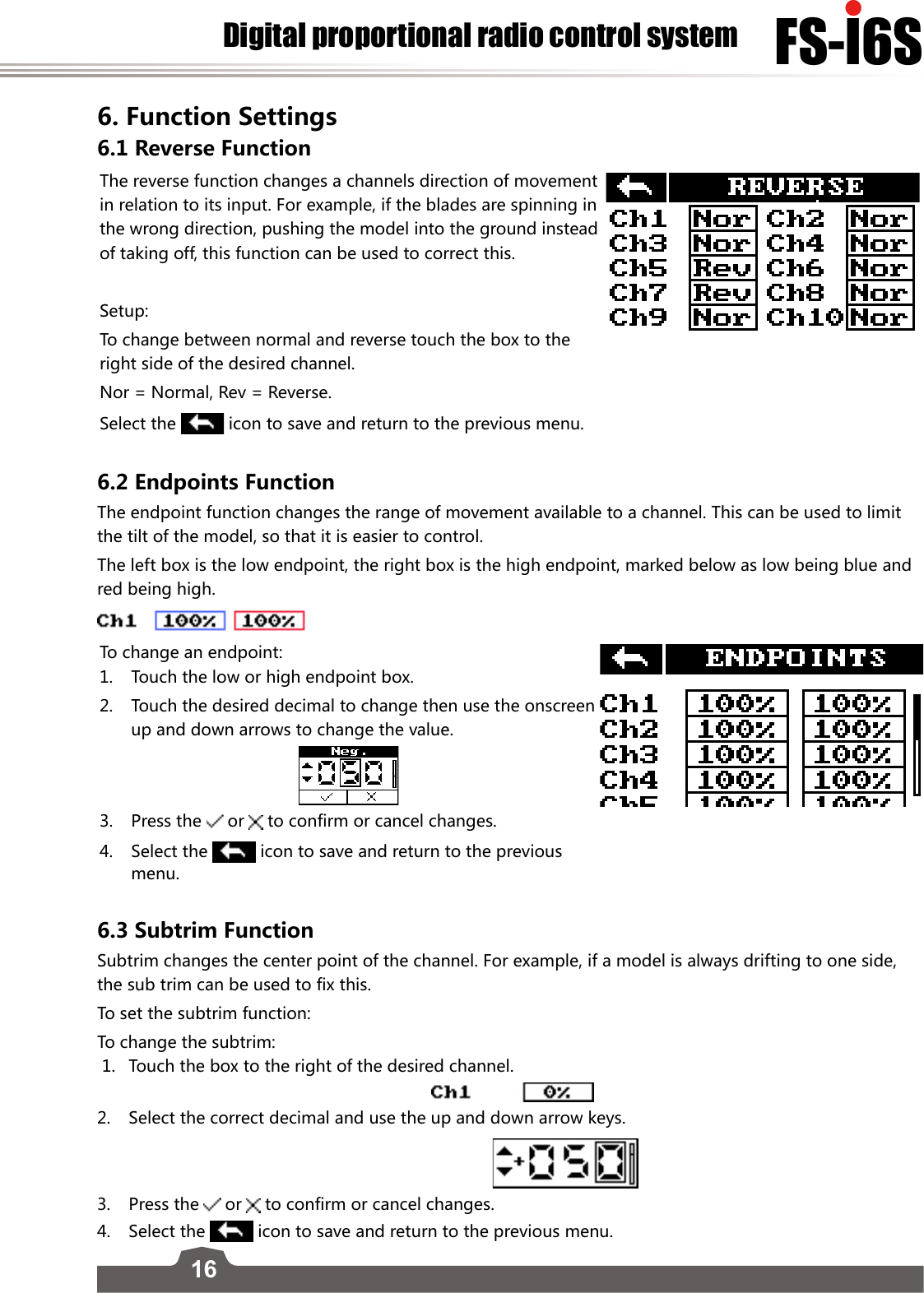 16FS-l6SDigital proportional radio control system6. Function Settings6.1 Reverse FunctionThe reverse function changes a channels direction of movement in relation to its input. For example, if the blades are spinning in the wrong direction, pushing the model into the ground instead of taking off, this function can be used to correct this. Setup:To change between normal and reverse touch the box to the right side of the desired channel. Nor = Normal, Rev = Reverse.Select the   icon to save and return to the previous menu.6.2 Endpoints FunctionThe endpoint function changes the range of movement available to a channel. This can be used to limit the tilt of the model, so that it is easier to control. The left box is the low endpoint, the right box is the high endpoint, marked below as low being blue and red being high.To change an endpoint:1.  Touch the low or high endpoint box. 2.  Touch the desired decimal to change then use the onscreen up and down arrows to change the value.3.  Press the  or   to confirm or cancel changes.4.  Select the   icon to save and return to the previous menu.6.3 Subtrim Function Subtrim changes the center point of the channel. For example, if a model is always drifting to one side, the sub trim can be used to fix this. To set the subtrim function:To change the subtrim: 1.  Touch the box to the right of the desired channel.     2.  Select the correct decimal and use the up and down arrow keys.                       3.  Press the  or   to confirm or cancel changes.4.  Select the   icon to save and return to the previous menu.