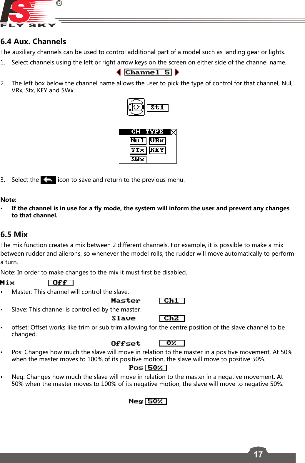 176.4 Aux. Channels The auxiliary channels can be used to control additional part of a model such as landing gear or lights. 1.  Select channels using the left or right arrow keys on the screen on either side of the channel name.2.  The left box below the channel name allows the user to pick the type of control for that channel, Nul, VRx, Stx, KEY and SWx.3.   Select the   icon to save and return to the previous menu.Note: • If the channel is in use for a fly mode, the system will inform the user and prevent any changes to that channel. 6.5 MixThe mix function creates a mix between 2 different channels. For example, it is possible to make a mix between rudder and ailerons, so whenever the model rolls, the rudder will move automatically to perform a turn. Note: In order to make changes to the mix it must first be disabled.  • Master: This channel will control the slave.• Slave: This channel is controlled by the master. • offset: Offset works like trim or sub trim allowing for the centre position of the slave channel to be changed. • Pos: Changes how much the slave will move in relation to the master in a positive movement. At 50% when the master moves to 100% of its positive motion, the slave will move to positive 50%.• Neg: Changes how much the slave will move in relation to the master in a negative movement. At 50% when the master moves to 100% of its negative motion, the slave will move to negative 50%. 
