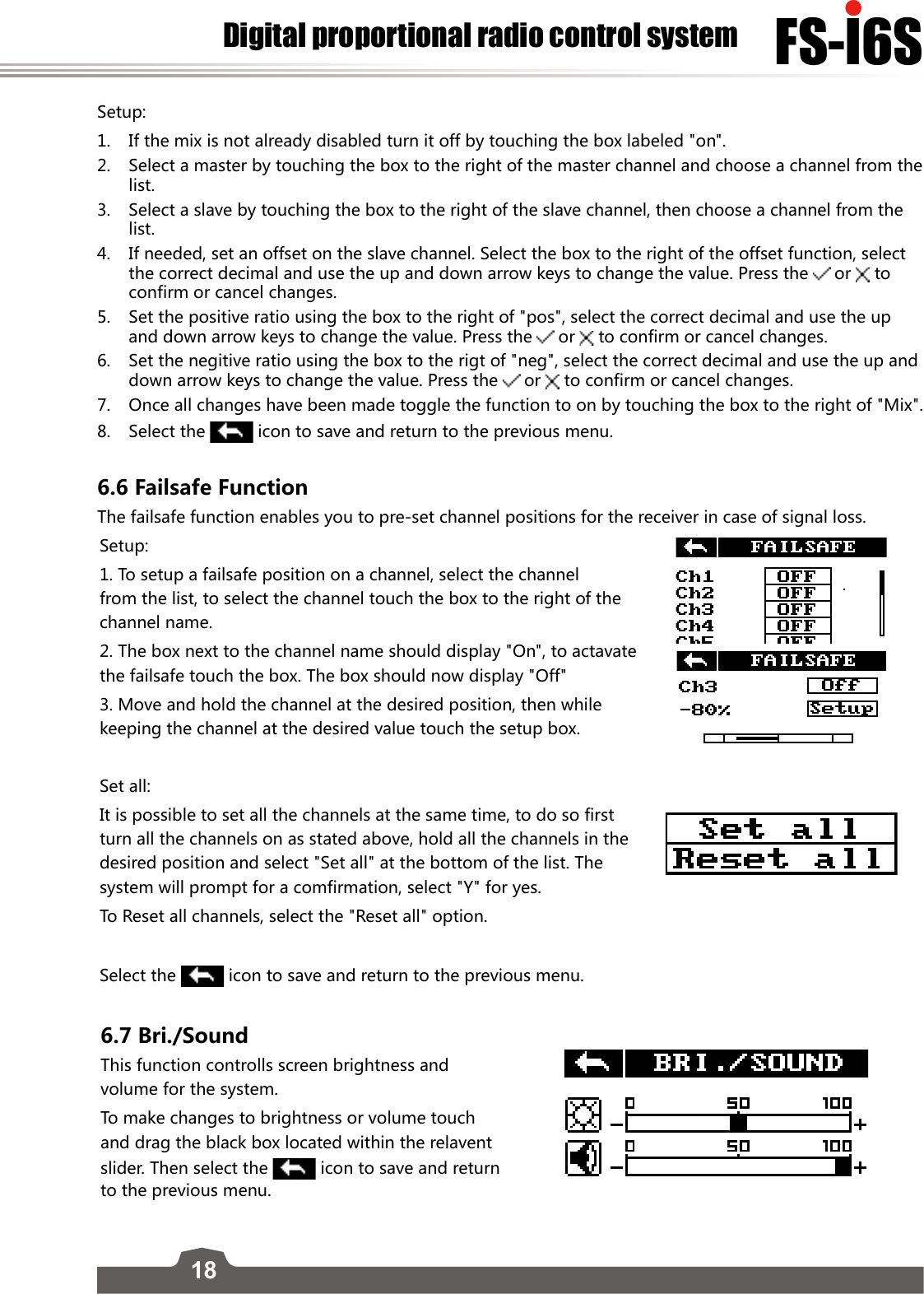 18FS-l6SDigital proportional radio control systemSetup:1.  If the mix is not already disabled turn it off by touching the box labeled &quot;on&quot;. 2.  Select a master by touching the box to the right of the master channel and choose a channel from the list. 3.  Select a slave by touching the box to the right of the slave channel, then choose a channel from the list. 4.  If needed, set an offset on the slave channel. Select the box to the right of the offset function, select the correct decimal and use the up and down arrow keys to change the value. Press the  or   to confirm or cancel changes.5.   Set the positive ratio using the box to the right of &quot;pos&quot;, select the correct decimal and use the up and down arrow keys to change the value. Press the  or   to confirm or cancel changes.6.  Set the negitive ratio using the box to the rigt of &quot;neg&quot;, select the correct decimal and use the up and down arrow keys to change the value. Press the  or   to confirm or cancel changes.7.  Once all changes have been made toggle the function to on by touching the box to the right of &quot;Mix&quot;.8.  Select the   icon to save and return to the previous menu. 6.6 Failsafe FunctionThe failsafe function enables you to pre-set channel positions for the receiver in case of signal loss. Setup:1. To setup a failsafe position on a channel, select the channel from the list, to select the channel touch the box to the right of the channel name.2. The box next to the channel name should display &quot;On&quot;, to actavate the failsafe touch the box. The box should now display &quot;Off&quot;3. Move and hold the channel at the desired position, then while keeping the channel at the desired value touch the setup box. Set all:It is possible to set all the channels at the same time, to do so first turn all the channels on as stated above, hold all the channels in the desired position and select &quot;Set all&quot; at the bottom of the list. The system will prompt for a comfirmation, select &quot;Y&quot; for yes.To Reset all channels, select the &quot;Reset all&quot; option.Select the   icon to save and return to the previous menu. 6.7 Bri./SoundThis function controlls screen brightness and volume for the system. To make changes to brightness or volume touch and drag the black box located within the relavent slider. Then select the   icon to save and return to the previous menu. 