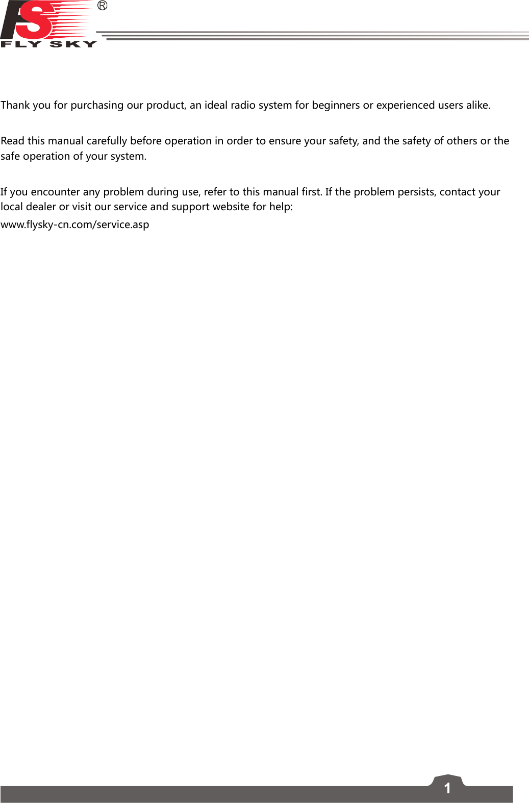 1Thank you for purchasing our product, an ideal radio system for beginners or experienced users alike. Read this manual carefully before operation in order to ensure your safety, and the safety of others or the safe operation of your system. If you encounter any problem during use, refer to this manual first. If the problem persists, contact your local dealer or visit our service and support website for help:  www.flysky-cn.com/service.asp