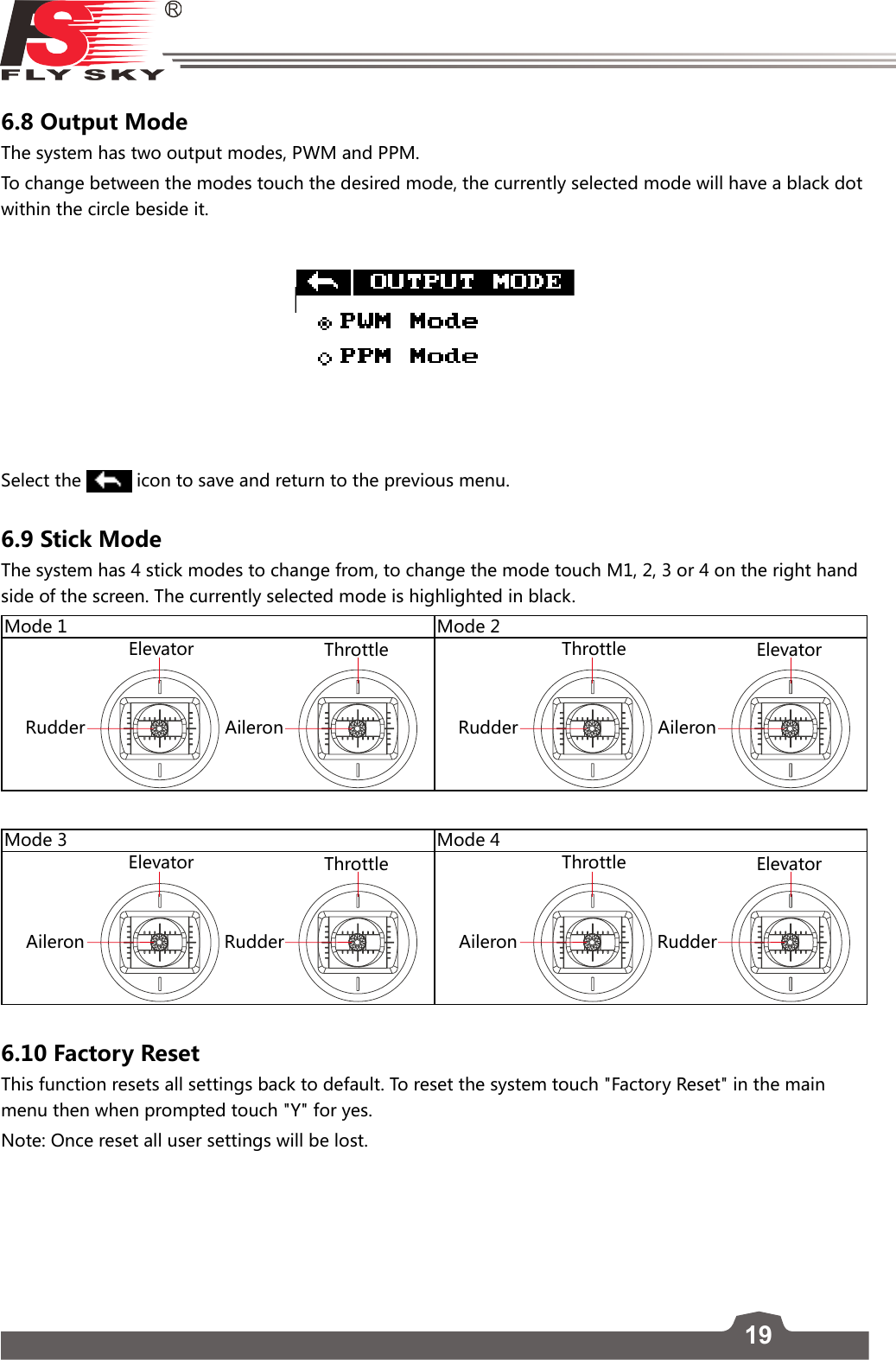 196.8 Output ModeThe system has two output modes, PWM and PPM.To change between the modes touch the desired mode, the currently selected mode will have a black dot within the circle beside it.  Select the   icon to save and return to the previous menu.6.9 Stick ModeThe system has 4 stick modes to change from, to change the mode touch M1, 2, 3 or 4 on the right hand side of the screen. The currently selected mode is highlighted in black. Mode 1 Mode 2RudderElevatorAileronThrottleRudderThrottleAileronElevatorMode 3 Mode 4AileronElevatorRudderThrottleAileronThrottleRudderElevator6.10 Factory Reset          This function resets all settings back to default. To reset the system touch &quot;Factory Reset&quot; in the main menu then when prompted touch &quot;Y&quot; for yes. Note: Once reset all user settings will be lost. 