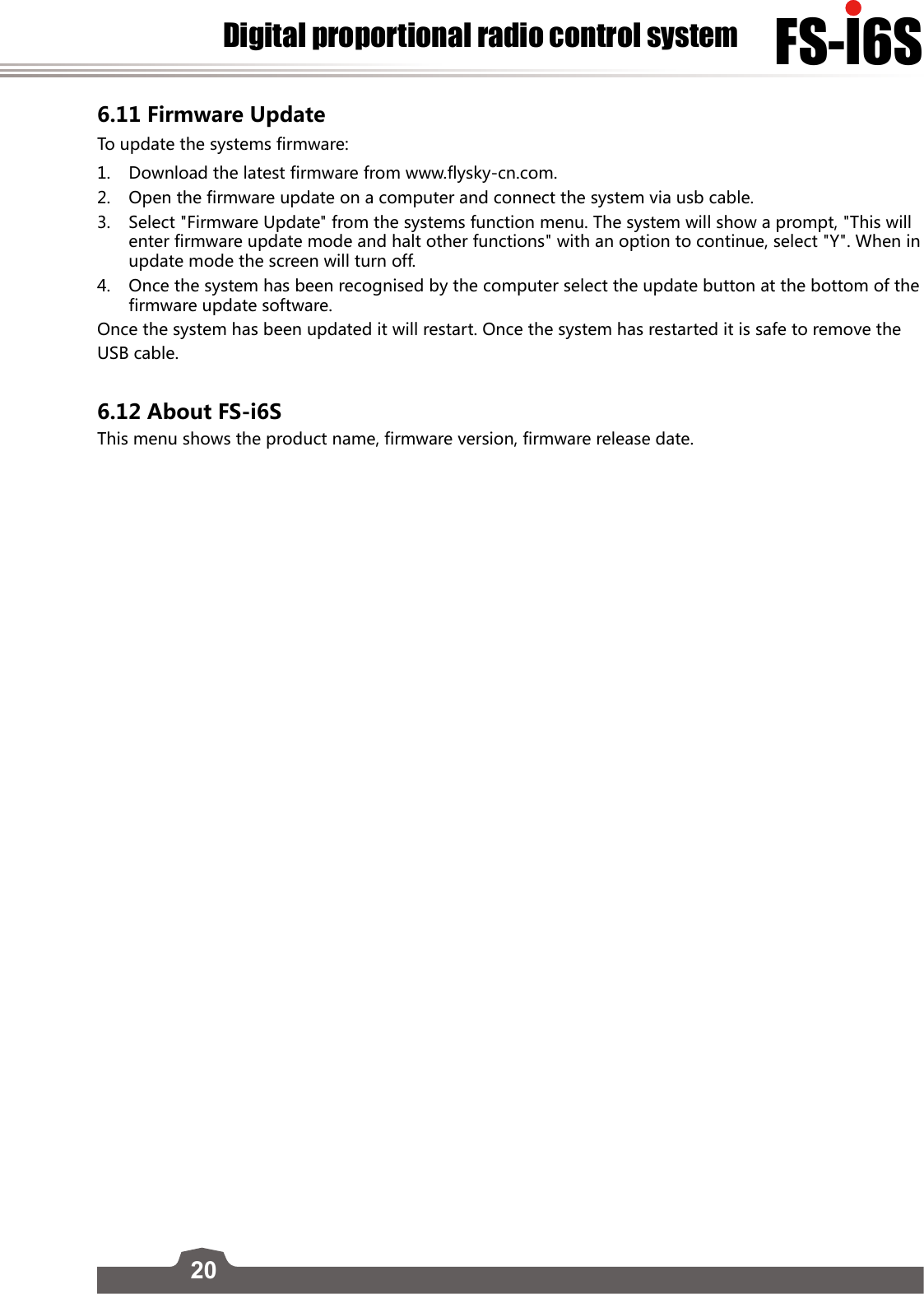 20FS-l6SDigital proportional radio control system6.11 Firmware UpdateTo update the systems firmware:1.  Download the latest firmware from www.flysky-cn.com.2.  Open the firmware update on a computer and connect the system via usb cable. 3.  Select &quot;Firmware Update&quot; from the systems function menu. The system will show a prompt, &quot;This will enter firmware update mode and halt other functions&quot; with an option to continue, select &quot;Y&quot;. When in update mode the screen will turn off.4.  Once the system has been recognised by the computer select the update button at the bottom of the firmware update software. Once the system has been updated it will restart. Once the system has restarted it is safe to remove the  USB cable. 6.12 About FS-i6SThis menu shows the product name, firmware version, firmware release date.