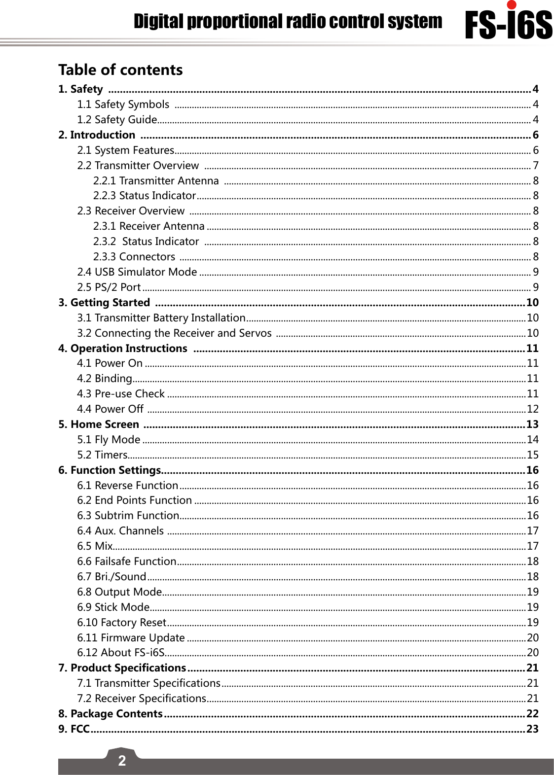 2FS-l6SDigital proportional radio control systemTable of contents1. Safety  ................................................................................................................................................41.1 Safety Symbols  ................................................................................................................................................ 41.2 Safety Guide ....................................................................................................................................................... 42. Introduction  .....................................................................................................................................62.1 System Features ................................................................................................................................................ 62.2 Transmitter Overview  .................................................................................................................................... 72.2.1 Transmitter Antenna  ............................................................................................................................ 82.2.3 Status Indicator ....................................................................................................................................... 82.3 Receiver Overview  .......................................................................................................................................... 82.3.1 Receiver Antenna ................................................................................................................................... 82.3.2  Status Indicator  .................................................................................................................................... 82.3.3 Connectors  .............................................................................................................................................. 82.4 USB Simulator Mode ...................................................................................................................................... 92.5 PS/2 Port ............................................................................................................................................................. 93. Getting Started  ..............................................................................................................................103.1 Transmitter Battery Installation ................................................................................................................. 103.2 Connecting the Receiver and Servos  .....................................................................................................104. Operation Instructions  .................................................................................................................114.1 Power On ..........................................................................................................................................................114.2 Binding...............................................................................................................................................................114.3 Pre-use Check .................................................................................................................................................114.4 Power Off  ......................................................................................................................................................... 125. Home Screen  ..................................................................................................................................135.1 Fly Mode ...........................................................................................................................................................145.2 Timers.................................................................................................................................................................156. Function Settings............................................................................................................................166.1 Reverse Function ............................................................................................................................................ 166.2 End Points Function ......................................................................................................................................166.3 Subtrim Function ............................................................................................................................................166.4 Aux. Channels  .................................................................................................................................................176.5 Mix.......................................................................................................................................................................176.6 Failsafe Function ............................................................................................................................................. 186.7 Bri./Sound .........................................................................................................................................................186.8 Output Mode ...................................................................................................................................................196.9 Stick Mode ........................................................................................................................................................196.10 Factory Reset ................................................................................................................................................. 196.11 Firmware Update .........................................................................................................................................206.12 About FS-i6S..................................................................................................................................................207. Product Specifications ...................................................................................................................217.1 Transmitter Specifications ........................................................................................................................... 217.2 Receiver Specifications .................................................................................................................................218. Package Contents ...........................................................................................................................229. FCC .................................................................................................................................................... 23