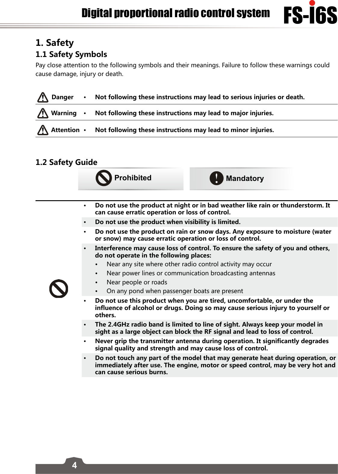 4FS-l6SDigital proportional radio control system1. Safety 1.1 Safety Symbols Pay close attention to the following symbols and their meanings. Failure to follow these warnings could cause damage, injury or death. Danger • Not following these instructions may lead to serious injuries or death. Warning • Not following these instructions may lead to major injuries.Attention • Not following these instructions may lead to minor injuries. 1.2 Safety GuideProhibited      Mandatory• Do not use the product at night or in bad weather like rain or thunderstorm. It can cause erratic operation or loss of control.• Do not use the product when visibility is limited. • Do not use the product on rain or snow days. Any exposure to moisture (water or snow) may cause erratic operation or loss of control.• Interference may cause loss of control. To ensure the safety of you and others, do not operate in the following places:• Near any site where other radio control activity may occur• Near power lines or communication broadcasting antennas• Near people or roads• On any pond when passenger boats are present• Do not use this product when you are tired, uncomfortable, or under the influence of alcohol or drugs. Doing so may cause serious injury to yourself or others.• The 2.4GHz radio band is limited to line of sight. Always keep your model in sight as a large object can block the RF signal and lead to loss of control.• Never grip the transmitter antenna during operation. It significantly degrades signal quality and strength and may cause loss of control.• Do not touch any part of the model that may generate heat during operation, or immediately after use. The engine, motor or speed control, may be very hot and can cause serious burns.