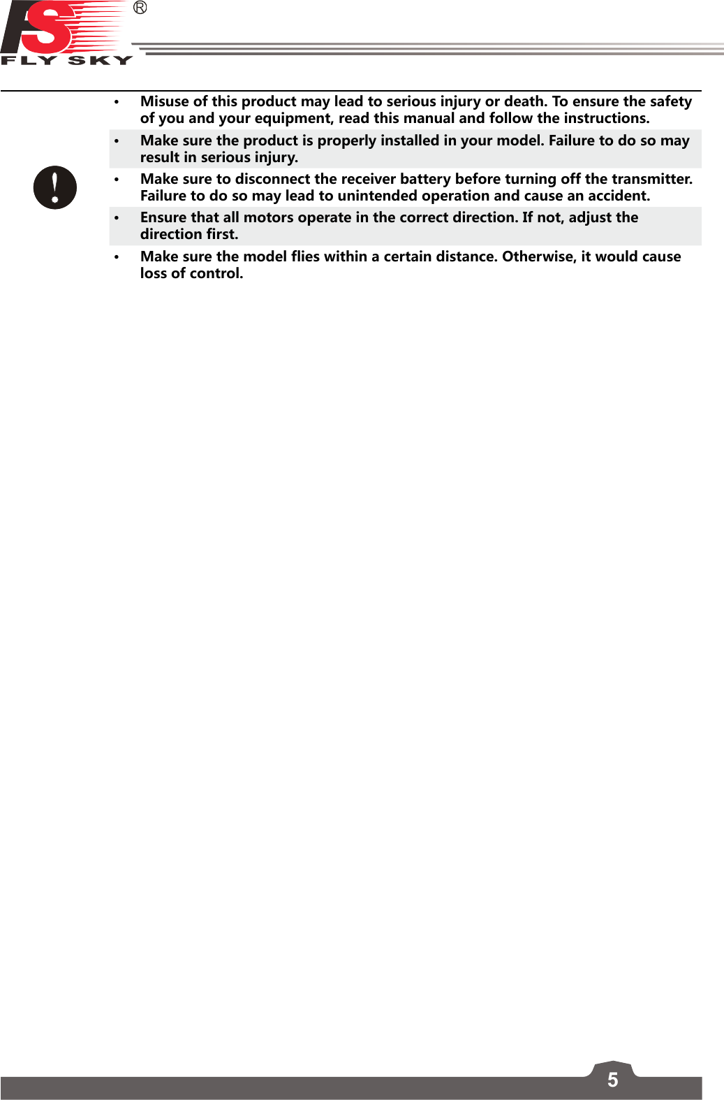 5• Misuse of this product may lead to serious injury or death. To ensure the safety of you and your equipment, read this manual and follow the instructions.• Make sure the product is properly installed in your model. Failure to do so may result in serious injury.• Make sure to disconnect the receiver battery before turning off the transmitter. Failure to do so may lead to unintended operation and cause an accident.• Ensure that all motors operate in the correct direction. If not, adjust the direction first.• Make sure the model flies within a certain distance. Otherwise, it would cause loss of control. 
