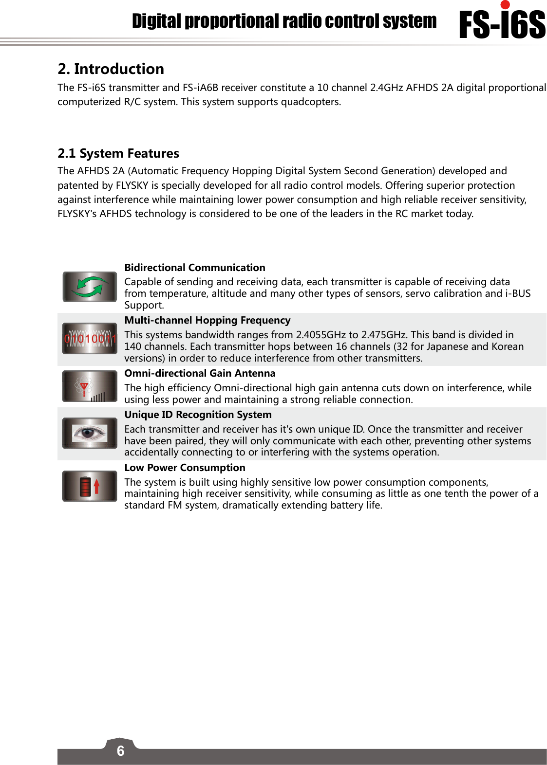 6FS-l6SDigital proportional radio control system2. Introduction The FS-i6S transmitter and FS-iA6B receiver constitute a 10 channel 2.4GHz AFHDS 2A digital proportional computerized R/C system. This system supports quadcopters.2.1 System FeaturesThe AFHDS 2A (Automatic Frequency Hopping Digital System Second Generation) developed and patented by FLYSKY is specially developed for all radio control models. Offering superior protection against interference while maintaining lower power consumption and high reliable receiver sensitivity, FLYSKY&apos;s AFHDS technology is considered to be one of the leaders in the RC market today.Bidirectional CommunicationCapable of sending and receiving data, each transmitter is capable of receiving data from temperature, altitude and many other types of sensors, servo calibration and i-BUS Support.Multi-channel Hopping FrequencyThis systems bandwidth ranges from 2.4055GHz to 2.475GHz. This band is divided in 140 channels. Each transmitter hops between 16 channels (32 for Japanese and Korean versions) in order to reduce interference from other transmitters. Omni-directional Gain AntennaThe high efficiency Omni-directional high gain antenna cuts down on interference, while using less power and maintaining a strong reliable connection.Unique ID Recognition SystemEach transmitter and receiver has it&apos;s own unique ID. Once the transmitter and receiver have been paired, they will only communicate with each other, preventing other systems accidentally connecting to or interfering with the systems operation.Low Power ConsumptionThe system is built using highly sensitive low power consumption components, maintaining high receiver sensitivity, while consuming as little as one tenth the power of a standard FM system, dramatically extending battery life.