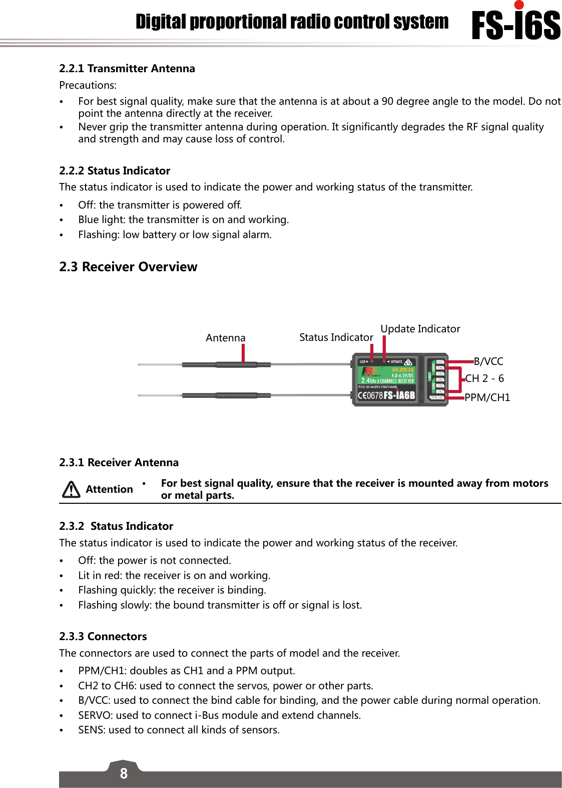 8FS-l6SDigital proportional radio control system2.2.1 Transmitter Antenna Precautions:• For best signal quality, make sure that the antenna is at about a 90 degree angle to the model. Do not point the antenna directly at the receiver. • Never grip the transmitter antenna during operation. It significantly degrades the RF signal quality and strength and may cause loss of control. 2.2.2 Status IndicatorThe status indicator is used to indicate the power and working status of the transmitter. • Off: the transmitter is powered off. • Blue light: the transmitter is on and working.• Flashing: low battery or low signal alarm. 2.3 Receiver Overview Antenna Status Indicator Update IndicatorCH 2 - 6B/VCCPPM/CH12.3.1 Receiver AntennaAttention • For best signal quality, ensure that the receiver is mounted away from motors or metal parts. 2.3.2  Status Indicator The status indicator is used to indicate the power and working status of the receiver. • Off: the power is not connected. • Lit in red: the receiver is on and working.• Flashing quickly: the receiver is binding.• Flashing slowly: the bound transmitter is off or signal is lost. 2.3.3 Connectors The connectors are used to connect the parts of model and the receiver. • PPM/CH1: doubles as CH1 and a PPM output. • CH2 to CH6: used to connect the servos, power or other parts.• B/VCC: used to connect the bind cable for binding, and the power cable during normal operation. • SERVO: used to connect i-Bus module and extend channels.• SENS: used to connect all kinds of sensors.