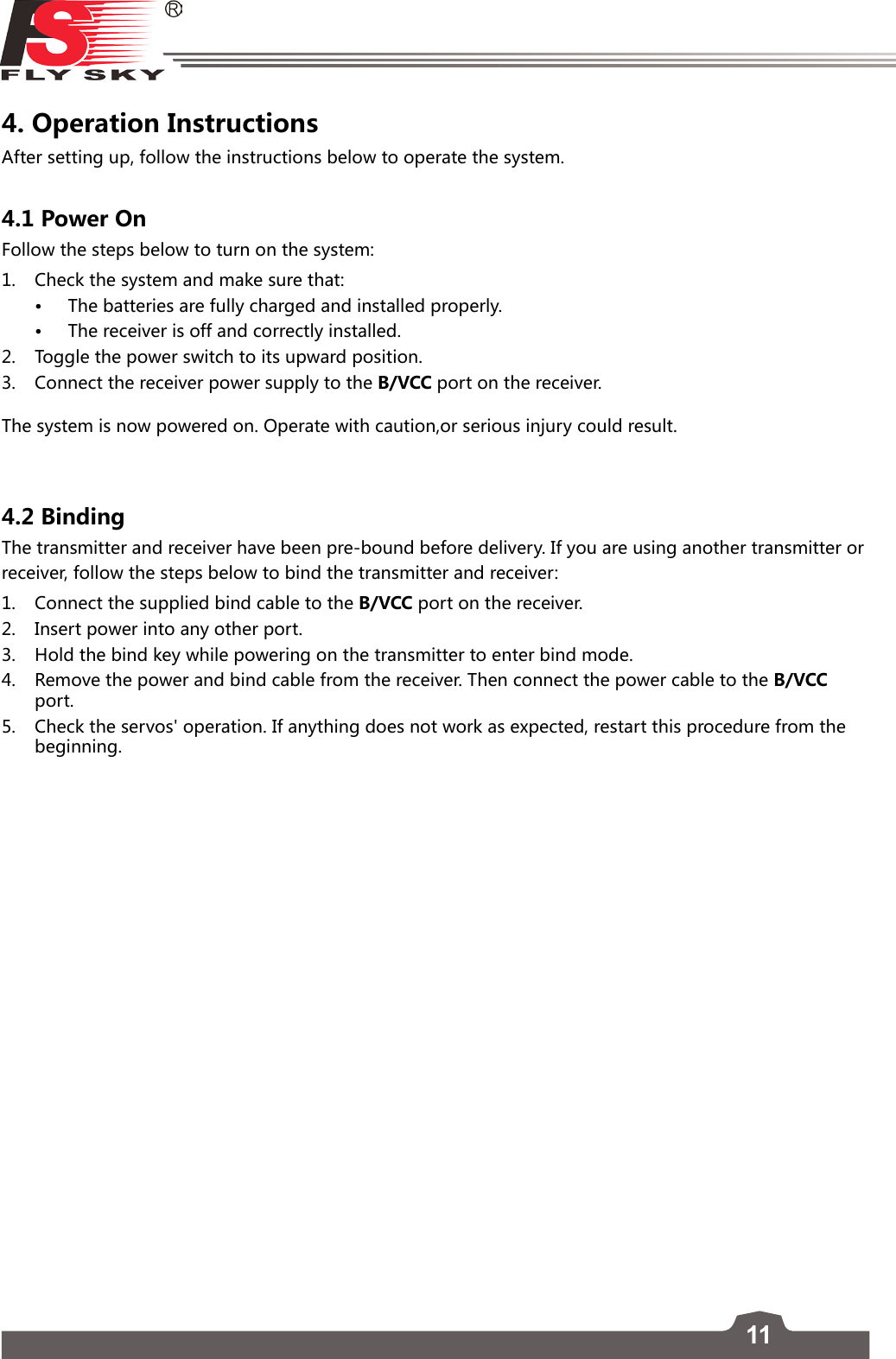 11FS-l6     4. Operation Instructions After setting up, follow the instructions below to operate the system.4.1 Power OnFollow the steps below to turn on the system:1.  Check the system and make sure that:• The batteries are fully charged and installed properly. • The receiver is off and correctly installed. 2.   Toggle the power switch to its upward position.   3.   Connect the receiver power supply to the B/VCC port on the receiver. The system is now powered on. Operate with caution,or serious injury could result.4.2 BindingThe transmitter and receiver have been pre-bound before delivery. If you are using another transmitter or receiver, follow the steps below to bind the transmitter and receiver:1.  Connect the supplied bind cable to the B/VCC port on the receiver.2.  Insert power into any other port. 3.  Hold the bind key while powering on the transmitter to enter bind mode. 4.  Remove the power and bind cable from the receiver. Then connect the power cable to the B/VCC port.5.  Check the servos&apos; operation. If anything does not work as expected, restart this procedure from the beginning.