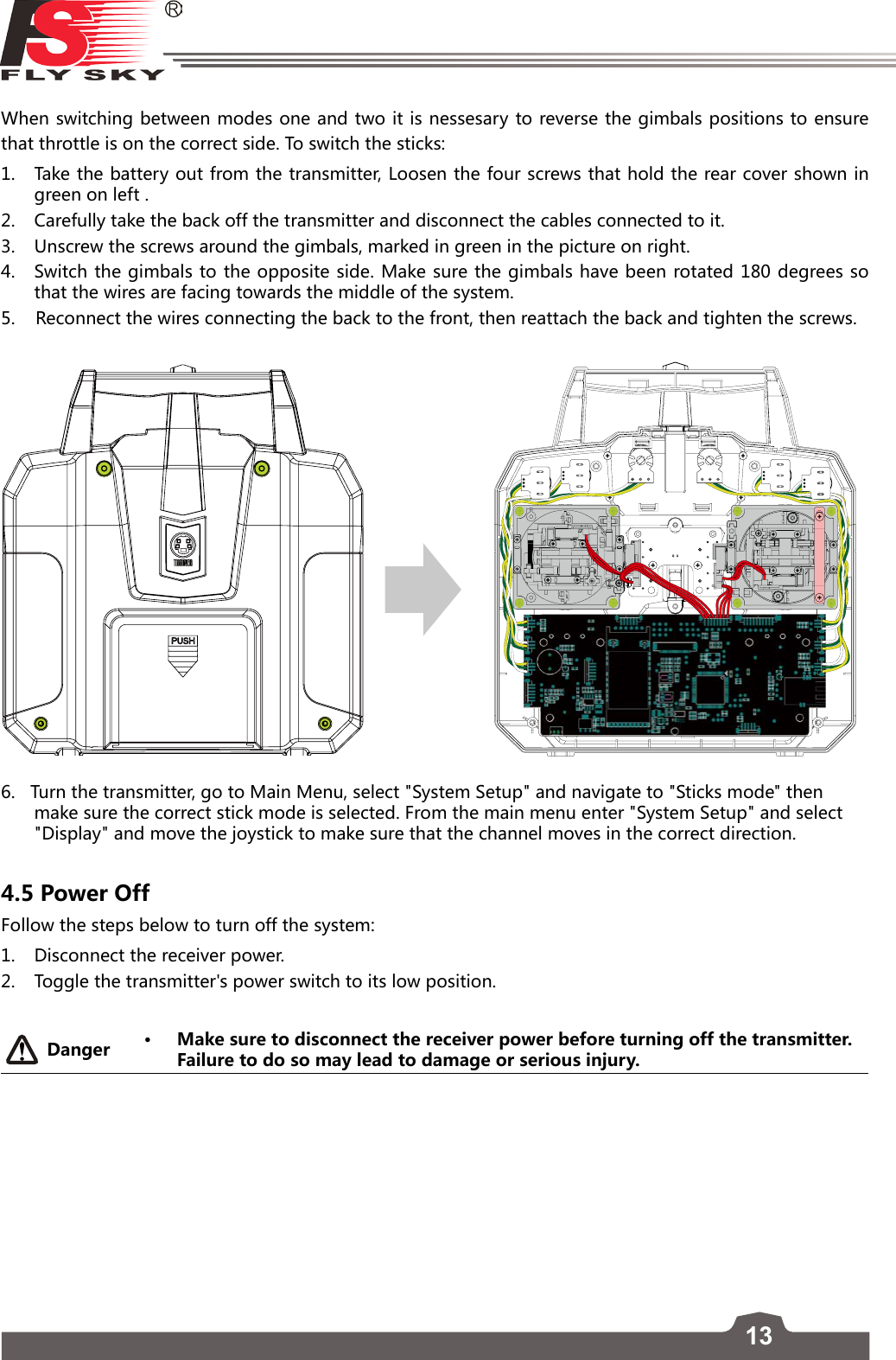 13FS-l6     When switching between modes one and two it is nessesary to reverse the gimbals positions to ensure that throttle is on the correct side. To switch the sticks:1.  Take the battery out from the transmitter, Loosen the four screws that hold the rear cover shown in green on left . 2.  Carefully take the back off the transmitter and disconnect the cables connected to it.3.  Unscrew the screws around the gimbals, marked in green in the picture on right.4.  Switch the gimbals to the opposite side. Make sure the gimbals have been rotated 180 degrees so that the wires are facing towards the middle of the system. 5.    Reconnect the wires connecting the back to the front, then reattach the back and tighten the screws.6.   Turn the transmitter, go to Main Menu, select &quot;System Setup&quot; and navigate to &quot;Sticks mode&quot; then make sure the correct stick mode is selected. From the main menu enter &quot;System Setup&quot; and select &quot;Display&quot; and move the joystick to make sure that the channel moves in the correct direction. 4.5 Power Off Follow the steps below to turn off the system:1.  Disconnect the receiver power.2.  Toggle the transmitter&apos;s power switch to its low position.Danger • Make sure to disconnect the receiver power before turning off the transmitter. Failure to do so may lead to damage or serious injury.