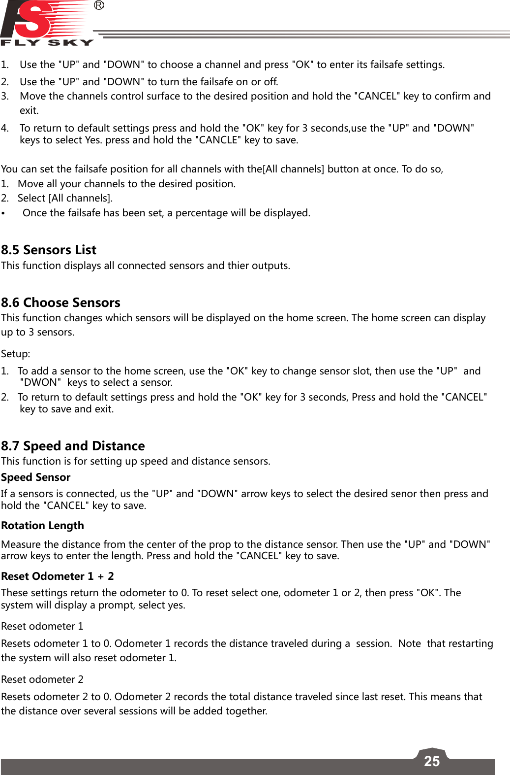 25FS-l6     1.  Use the &quot;UP&quot; and &quot;DOWN&quot; to choose a channel and press &quot;OK&quot; to enter its failsafe settings.  2.  Use the &quot;UP&quot; and &quot;DOWN&quot; to turn the failsafe on or off. 3.  Move the channels control surface to the desired position and hold the &quot;CANCEL&quot; key to confirm and exit.4.  To return to default settings press and hold the &quot;OK&quot; key for 3 seconds,use the &quot;UP&quot; and &quot;DOWN&quot; keys to select Yes. press and hold the &quot;CANCLE&quot; key to save.You can set the failsafe position for all channels with the[All channels] button at once. To do so,1.   Move all your channels to the desired position.2.   Select [All channels].• Oncethefailsafehasbeenset,apercentagewillbedisplayed.8.5 Sensors ListThis function displays all connected sensors and thier outputs. 8.6 Choose SensorsThis function changes which sensors will be displayed on the home screen. The home screen can display up to 3 sensors. Setup:1.   To add a sensor to the home screen, use the &quot;OK&quot; key to change sensor slot, then use the &quot;UP&quot;  and &quot;DWON&quot;  keys to select a sensor. 2.   To return to default settings press and hold the &quot;OK&quot; key for 3 seconds, Press and hold the &quot;CANCEL&quot; key to save and exit. 8.7 Speed and Distance This function is for setting up speed and distance sensors. Speed SensorIf a sensors is connected, us the &quot;UP&quot; and &quot;DOWN&quot; arrow keys to select the desired senor then press and hold the &quot;CANCEL&quot; key to save. Rotation LengthMeasure the distance from the center of the prop to the distance sensor. Then use the &quot;UP&quot; and &quot;DOWN&quot; arrow keys to enter the length. Press and hold the &quot;CANCEL&quot; key to save. Reset Odometer 1 + 2These settings return the odometer to 0. To reset select one, odometer 1 or 2, then press &quot;OK&quot;. The system will display a prompt, select yes. Reset odometer 1Resets odometer 1 to 0. Odometer 1 records the distance traveled during a  session.  Note  that restarting the system will also reset odometer 1.Reset odometer 2Resets odometer 2 to 0. Odometer 2 records the total distance traveled since last reset. This means that the distance over several sessions will be added together.