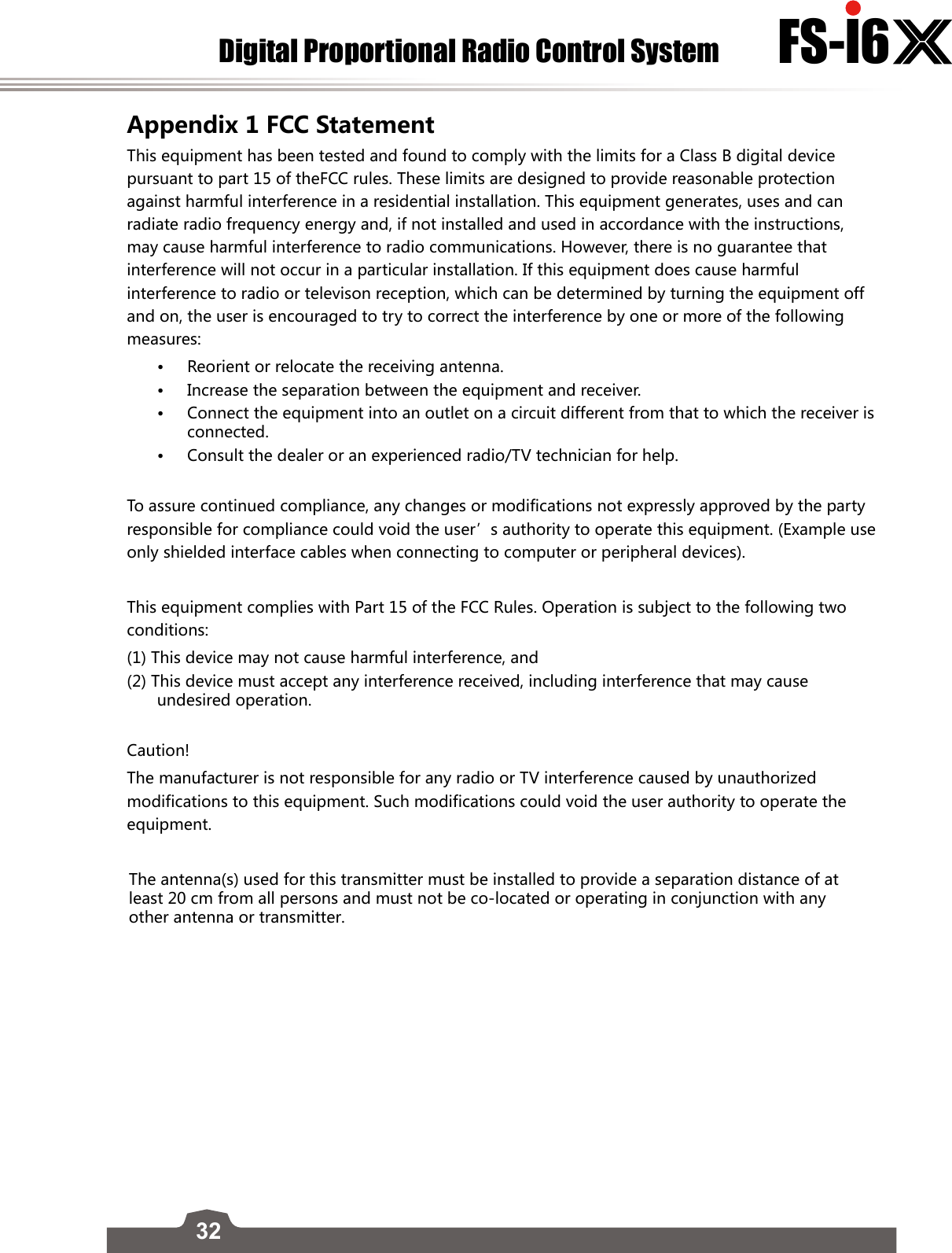 32Digital Proportional Radio Control System FS-l6     Appendix 1 FCC Statement This equipment has been tested and found to comply with the limits for a Class B digital device pursuant to part 15 of theFCC rules. These limits are designed to provide reasonable protection against harmful interference in a residential installation. This equipment generates, uses and can radiate radio frequency energy and, if not installed and used in accordance with the instructions, may cause harmful interference to radio communications. However, there is no guarantee that interference will not occur in a particular installation. If this equipment does cause harmful interference to radio or televison reception, which can be determined by turning the equipment off and on, the user is encouraged to try to correct the interference by one or more of the following measures:•Reorient or relocate the receiving antenna.•Increase the separation between the equipment and receiver.•Connect the equipment into an outlet on a circuit different from that to which the receiver isconnected.•Consult the dealer or an experienced radio/TV technician for help.To assure continued compliance, any changes or modifications not expressly approved by the party responsible for compliance could void the user’s authority to operate this equipment. (Example use only shielded interface cables when connecting to computer or peripheral devices).This equipment complies with Part 15 of the FCC Rules. Operation is subject to the following two conditions:(1) This device may not cause harmful interference, and(2) This device must accept any interference received, including interference that may cause undesired operation.Caution!The manufacturer is not responsible for any radio or TV interference caused by unauthorized modifications to this equipment. Such modifications could void the user authority to operate the equipment.Digital Proportional Radio Control Systemhttp://www.flysky-cn.comCopyright ©2013-2017 Flysky RC model technology co., ltdEdition: 2016-06-07The antenna(s) used for this transmitter must be installed to provide a separation distance of at least 20 cm from all persons and must not be co-located or operating in conjunction with any other antenna or transmitter.