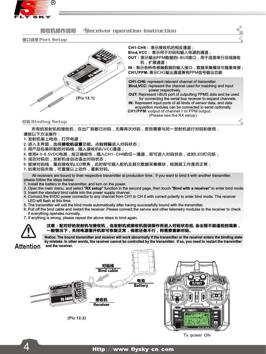             接收机操作说明      Receiver operation instruction对码线Bind cable接收机Receiver电池Battery14对码 Binding Setup接口说明 Port Setup       所有的发射机和接收机，在出厂前都已对码，无需再次对码，若您需要与另一发射机进行对码和使用，请按以下方法操作：1. 发射机装上电池，打开电源；2. 进入主界面，选择接收机设置功能。点触对码进入对码状态；3. 用产品包装所配的对码线，插入接收机B/VCC通道；4. 使用4.0-6.5VDC电源，按正确极性，插入CH1- CH6的任一通道，即可进入对码状态，此时LED灯闪烁；5. 成功对码后，发射机会自动退出对码状态；6. 拔掉对码线，重启接收机LED常亮，此时即可插入舵机及其它数据采集模块，检测其工作是否正常；7. 如果对码失败，可重复以上动作，重新对码。(Pic 12.1)(Pic 12.2)CH1-CH6： 表示接收机的相应通道；Bind,VCC： 表示用于对码和输入电源的通道；OUT：表示输出PPM数据的i-BUS接口，用于连接串行总线接收           机，扩展通道；IN：表示各种传感器数据的输入接口，数据采集模块可随意串接；CH1/PPM: 表示CH1输出通道兼有PPM信号输出功能CH1-CH6: represent relevant channel of transmitter.Bind,VCC: represent the channel used for matching and inputpower respectively.OUT: Represent i-BUS port of outputting PPMS data and be used           for connecting the serial bus receiver to expand channels.IN: Represent input ports of all kinds of sensor data, and data      acquisition modules can be connected in serial optionally.        All receivers are bound to their respective transmitter at production time.  If you want to bind it with another transmitter, please follow the steps below:1. Install the battery in the transmitter, and turn on the power.2. Open the main menu, and select &quot;RX setup&quot; function in the second page, then touch &quot;Bind with a receiver&quot; to enter bind mode.3. Insert the standard bind cable into the power supply channel.4. Connect the 6VDC power connector to any channel from CH1 to CH 6 with correct polarity to enter bind mode, The receiverLED will flash at this time.5. The transmitter will exit the bind mode automatically after having successfully bound with the transmitter.6. Pull off the bind cable and restart the receiver. Please connect the servos and other telemetry modules to the receiver to checkif everything operates normally.7. If anything is wrong, please repeat the above steps to bind again.注意：配对好的发射机与接收机，当发射机或接收机因误操作而进入对码状态后, 会出现不能遥控的现象，一般情况下，关闭电源重开机即可恢复正常，倘若还是不行，则需要重新对码。Notice: The bound transmitter and receiver will work abnormally if the transmitter or the receiver enters the binding stateby mistake. In other words, the receiver cannot be controlled by the transmitter.  If so, you need to restart the transmitter and the receiver.515CH1/PPM: output of channel 1 or PPM output. (Please see the RX setup)SERVOSENSCH5CH6B/V CCCH2CH3CH4PPM /CH1i-BUSALED U PDATEFS-IA6B6 CHANNELS  RECEI VER2.4GHz 4.0 -6.5V/DC4SERV OSENSCH5CH6B/V CCCH2CH3CH4PPM /CH1i-BU SALED UP DATEFS-IA6B6 CHA NNELS  RECEI VER2.4GHz 4.0 -6.5 V/DC