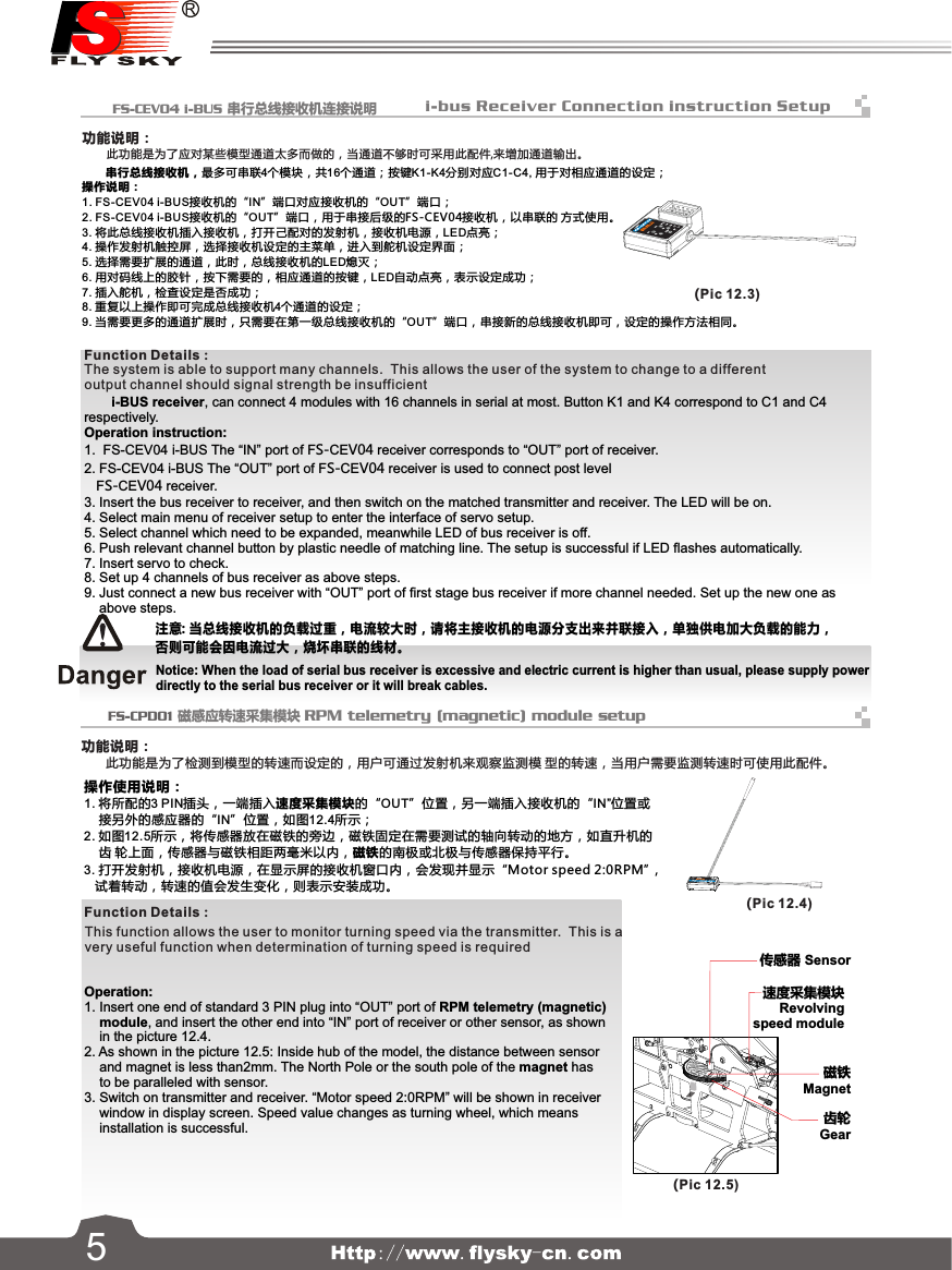 LEDFS-SPD01SPEED2OUTINMagnetic15  FS-CEV04 i-BUS 串行总线接收机连接说明   FS-CPD01 磁感应转速采集模块 RPM telemetry (magnetic) module setup传感器 Sensor速度采集模块Revolvingspeed module齿轮Gear磁铁Magnet       串行总线接收机，最多可串联4个模块，共16个通道；按键K1-K4分别对应C1-C4, 用于对相应通道的设定；操作说明：1. FS-CEV04 i-BUS接收机的“IN”端口对应接收机的“OUT”端口；2. FS-CEV04 i-BUS接收机的“OUT”端口，用于串接后级的FS-CEV04接收机，以串联的 方式使用。3. 将此总线接收机插入接收机，打开己配对的发射机，接收机电源，LED点亮；4. 操作发射机触控屏，选择接收机设定的主菜单，进入到舵机设定界面；5. 选择需要扩展的通道，此时，总线接收机的LED熄灭；6. 用对码线上的胶针，按下需要的，相应通道的按键，LED自动点亮，表示设定成功；7. 插入舵机，检查设定是否成功；8. 重复以上操作即可完成总线接收机4个通道的设定；9. 当需要更多的通道扩展时，只需要在第一级总线接收机的“OUT”端口，串接新的总线接收机即可，设定的操作方法相同。注意: 当总线接收机的负载过重，电流较大时，请将主接收机的电源分支出来并联接入，单独供电加大负载的能力，否则可能会因电流过大，烧坏串联的线材。操作使用说明：1. 将所配的3 PIN插头，一端插入速度采集模块的“OUT”位置，另一端插入接收机的“IN”位置或    接另外的感应器的“IN”位置，如图12.4所示；2. 如图12.5所示，将传感器放在磁铁的旁边，磁铁固定在需要测试的轴向转动的地方，如直升机的    齿 轮上面，传感器与磁铁相距两毫米以内，磁铁的南极或北极与传感器保持平行。3. 打开发射机，接收机电源，在显示屏的接收机窗口内，会发现并显示“Motor speed 2:0RPM”,    试着转动，转速的值会发生变化，则表示安装成功。(Pic 12.3)(Pic 12.4)(Pic 12.5)       i-BUS receiver, can connect 4 modules with 16 channels in serial at most. Button K1 and K4 correspond to C1 and C4respectively.Operation instruction:1. FS-CEV04 i-BUS The “IN” port of FS-CEV04 receiver corresponds to “OUT” port of receiver.2. FS-CEV04 i-BUS The “OUT” port of FS-CEV04 receiver is used to connect post level FS-CEV04 receiver.3. Insert the bus receiver to receiver, and then switch on the matched transmitter and receiver. The LED will be on.4. Select main menu of receiver setup to enter the interface of servo setup.5. Select channel which need to be expanded, meanwhile LED of bus receiver is off.6. Push relevant channel button by plastic needle of matching line. The setup is successful if LED flashes automatically.7. Insert servo to check.8. Set up 4 channels of bus receiver as above steps.9. Just connect a new bus receiver with “OUT” port of first stage bus receiver if more channel needed. Set up the new one asabove steps.Notice: When the load of serial bus receiver is excessive and electric current is higher than usual, please supply powerdirectly to the serial bus receiver or it will break cables.Operation:1.  Insert one end of standard 3 PIN plug into “OUT” port of RPM telemetry (magnetic)    module, and insert the other end into “IN” port of receiver or other sensor, as shown    in the picture 12.4.2. As shown in the picture 12.5: Inside hub of the model, the distance between sensor    and magnet is less than2mm. The North Pole or the south pole of the magnet has    to be paralleled with sensor.3. Switch on transmitter and receiver. “Motor speed 2:0RPM” will be shown in receiver    window in display screen. Speed value changes as turning wheel, which means    installation is successful.功能说明：      此功能是为了应对某些模型通道太多而做的，当通道不够时可采用此配件,来增加通道输出。功能说明：      此功能是为了检测到模型的转速而设定的，用户可通过发射机来观察监测模 型的转速，当用户需要监测转速时可使用此配件。      The system is able to support many channels.  This allows the user of the system to change to a different      output channel should signal strength be insufficientThis function allows the user to monitor turning speed via the transmitter.  This is a very useful function when determination of turning speed is requiredFunction Details：Function Details：i-bus Receive r Connection instruc tion Setup5