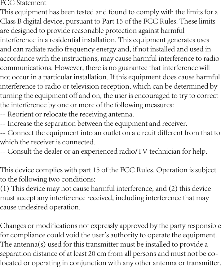 FCC StatementThis equipment has been tested and found to comply with the limits for a Class B digital device, pursuant to Part 15 of the FCC Rules. These limits are designed to provide reasonable protection against harmful interference in a residential installation. This equipment generates uses and can radiate radio frequency energy and, if not installed and used in accordance with the instructions, may cause harmful interference to radio communications. However, there is no guarantee that interference will not occur in a particular installation. If this equipment does cause harmful interference to radio or television reception, which can be determined by turning the equipment off and on, the user is encouraged to try to correct the interference by one or more of the following measures:-- Reorient or relocate the receiving antenna.  -- Increase the separation between the equipment and receiver.   -- Connect the equipment into an outlet on a circuit different from that to which the receiver is connected.  -- Consult the dealer or an experienced radio/TV technician for help.This device complies with part 15 of the FCC Rules. Operation is subject to the following two conditions:(1) This device may not cause harmful interference, and (2) this device must accept any interference received, including interference that may cause undesired operation.Changes or modifications not expressly approved by the party responsible for compliance could void the user&apos;s authority to operate the equipment.The antenna(s) used for this transmitter must be installed to provide a separation distance of at least 20 cm from all persons and must not be co-located or operating in conjunction with any other antenna or transmitter.