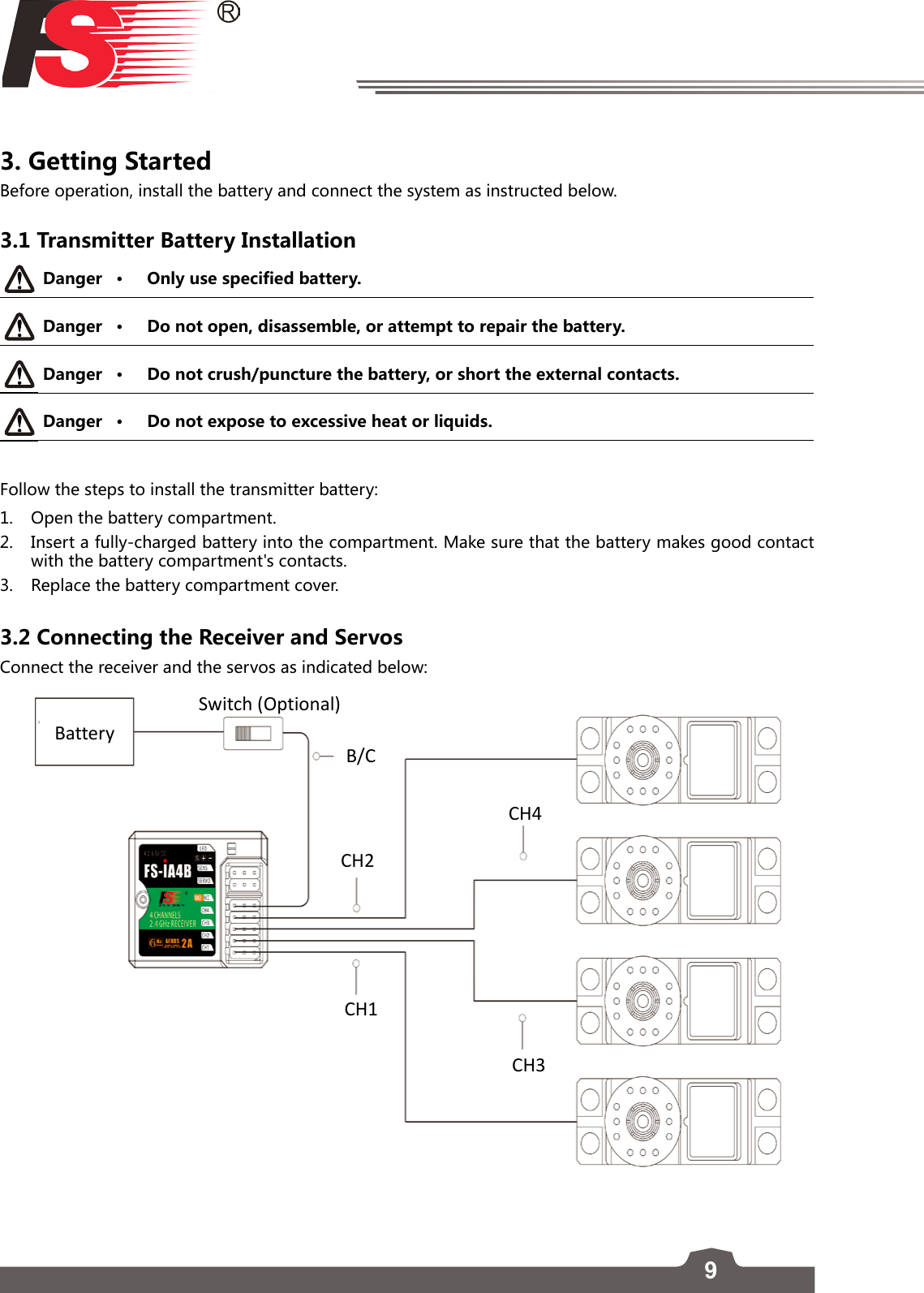 93. Getting Started Before operation, install the battery and connect the system as instructed below. 3.1 Transmitter Battery InstallationDanger • Only use specified battery.Danger • Do not open, disassemble, or attempt to repair the battery.Danger • Do not crush/puncture the battery, or short the external contacts. Danger • Do not expose to excessive heat or liquids. Follow the steps to install the transmitter battery:1.  Open the battery compartment.2.  Insert a fully-charged battery into the compartment. Make sure that the battery makes good contact with the battery compartment&apos;s contacts. 3.  Replace the battery compartment cover.  3.2 Connecting the Receiver and Servos Connect the receiver and the servos as indicated below: CH1CH3CH4B/CSwitch (Optional)BatteryCH2 