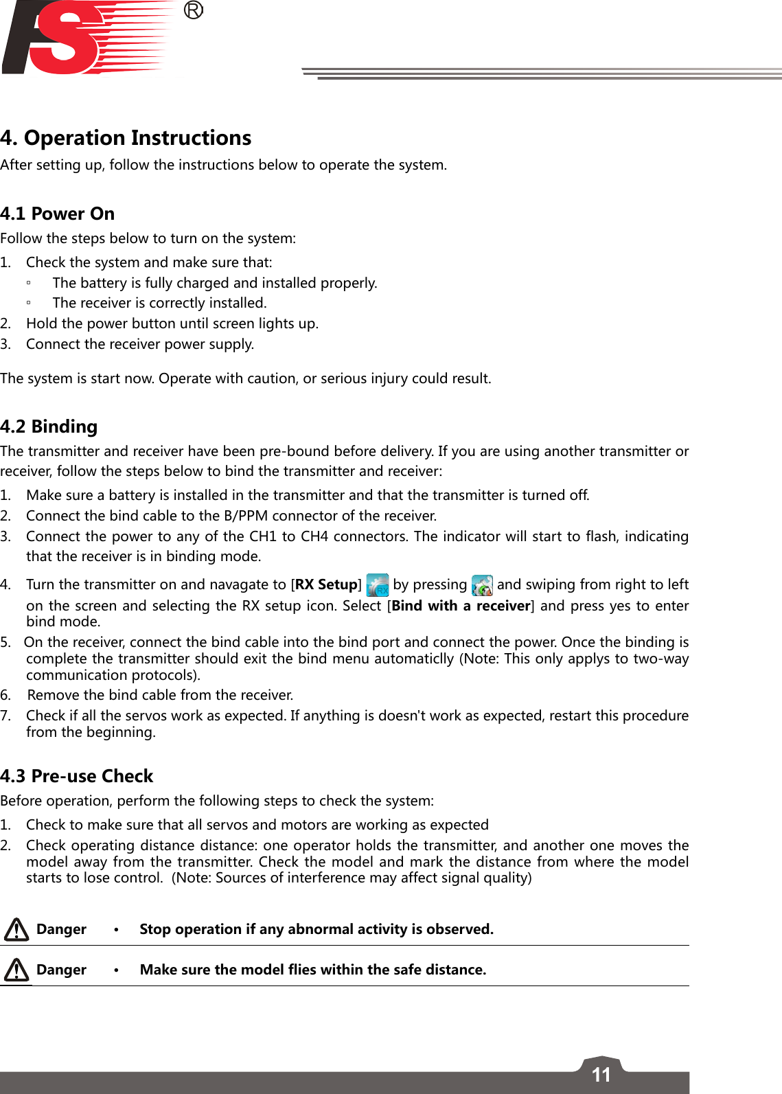 114. Operation Instructions After setting up, follow the instructions below to operate the system.4.1 Power OnFollow the steps below to turn on the system:1.  Check the system and make sure that: ▫The battery is fully charged and installed properly.  ▫The receiver is correctly installed. 2.   Hold the power button until screen lights up.  3.   Connect the receiver power supply. The system is start now. Operate with caution, or serious injury could result.4.2 BindingThe transmitter and receiver have been pre-bound before delivery. If you are using another transmitter or receiver, follow the steps below to bind the transmitter and receiver:1.  Make sure a battery is installed in the transmitter and that the transmitter is turned off.2.  Connect the bind cable to the B/PPM connector of the receiver.3.  Connect the power to any of the CH1 to CH4 connectors. The indicator will start to flash, indicating that the receiver is in binding mode.4.  Turn the transmitter on and navagate to [RX Setup]   by pressing   and swiping from right to left on the screen and selecting the RX setup icon. Select [Bind with a receiver] and press yes to enter bind mode. 5.   On the receiver, connect the bind cable into the bind port and connect the power. Once the binding is complete the transmitter should exit the bind menu automaticlly (Note: This only applys to two-way communication protocols).6.    Remove the bind cable from the receiver.  7.  Check if all the servos work as expected. If anything is doesn&apos;t work as expected, restart this procedure from the beginning.4.3 Pre-use CheckBefore operation, perform the following steps to check the system:1.  Check to make sure that all servos and motors are working as expected2.  Check operating distance distance: one operator holds the transmitter, and another one moves the model away from the transmitter. Check the model and mark the distance from where the model starts to lose control.  (Note: Sources of interference may affect signal quality)Danger • Stop operation if any abnormal activity is observed. Danger • Make sure the model flies within the safe distance.