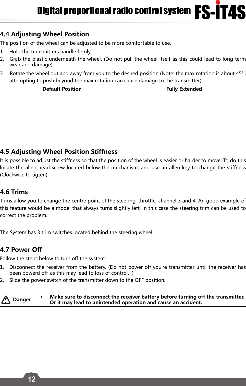 12FS-lT4SDigital proportional radio control system4.4 Adjusting Wheel Position The position of the wheel can be adjusted to be more comfortable to use. 1.  Hold the transmitters handle firmly. 2.   Grab the plastic underneath the wheel. (Do not pull the wheel itself as this could lead to long term wear and damage).3.    Rotate the wheel out and away from you to the desired position (Note: the max rotation is about 45° , attempting to push beyond the max rotation can cause damage to the transmitter). Default Position Fully Extended4.5 Adjusting Wheel Position Stiffness It is possible to adjust the stiffness so that the position of the wheel is easier or harder to move. To do this locate the allen head screw located below the mechanism, and use an allen key to change the stiffness (Clockwise to tigten). 4.6 Trims Trims allow you to change the centre point of the steering, throttle, channel 3 and 4. An good example of this feature would be a model that always turns slightly left, in this case the steering trim can be used to correct the problem. The System has 3 trim switches located behind the steering wheel.      4.7 Power Off Follow the steps below to turn off the system:1.  Disconnect the receiver from the battery. (Do not power off you&apos;re transmitter until the receiver has been powerd off, as this may lead to loss of control.  )2.   Slide the power switch of the transmitter down to the OFF position.Danger • Make sure to disconnect the receiver battery before turning off the transmitter. Or it may lead to unintended operation and cause an accident.