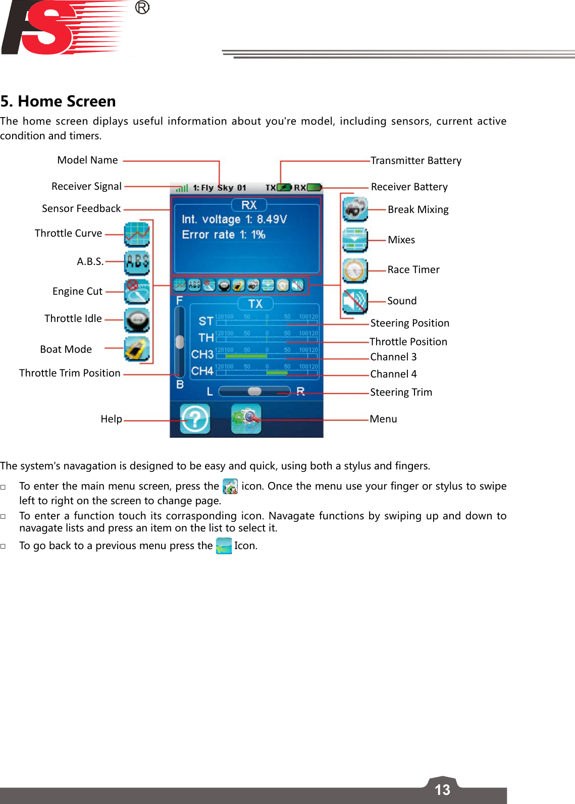 135. Home Screen The home screen diplays useful information about you&apos;re model, including sensors, current active condition and timers. Model Name Transmitter BatteryReceiver BatteryBreak MixingMixesRace TimerSoundSteering PositionThrottle PositionChannel 3Channel 4Steering TrimMenuReceiver SignalSensor FeedbackThrottle CurveA.B.S.Engine CutThrottle IdleBoat ModeThrottle Trim PositionHelpThe system&apos;s navagation is designed to be easy and quick, using both a stylus and fingers.  □To enter the main menu screen, press the   icon. Once the menu use your finger or stylus to swipe left to right on the screen to change page.  □To enter a function touch its corrasponding icon. Navagate functions by swiping up and down to navagate lists and press an item on the list to select it.   □To go back to a previous menu press the   Icon. 