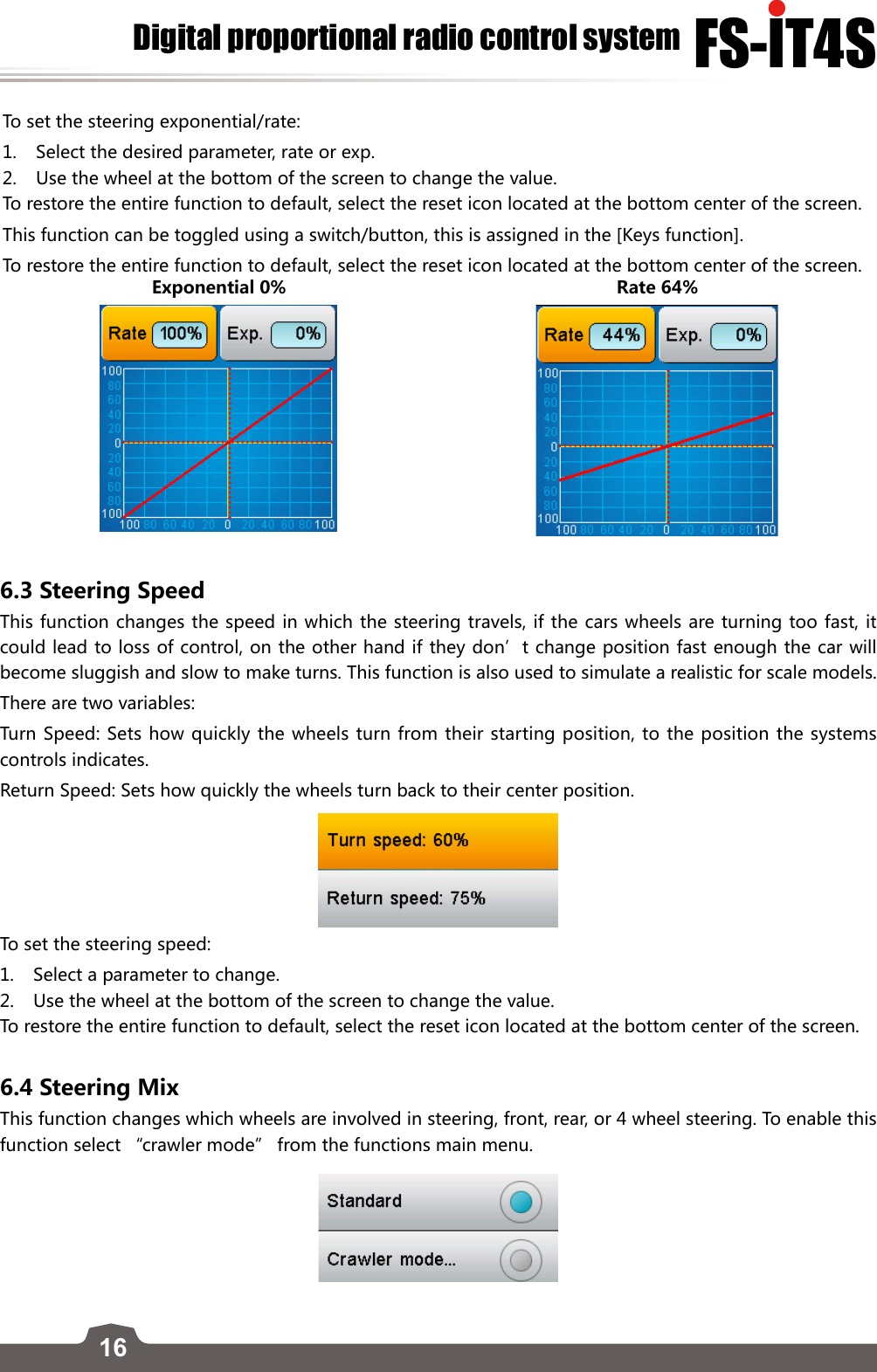 16FS-lT4SDigital proportional radio control systemTo set the steering exponential/rate:1.  Select the desired parameter, rate or exp.2.  Use the wheel at the bottom of the screen to change the value.  To restore the entire function to default, select the reset icon located at the bottom center of the screen.This function can be toggled using a switch/button, this is assigned in the [Keys function]. To restore the entire function to default, select the reset icon located at the bottom center of the screen.Exponential 0% Rate 64%6.3 Steering SpeedThis function changes the speed in which the steering travels, if the cars wheels are turning too fast, it could lead to loss of control, on the other hand if they don’t change position fast enough the car will become sluggish and slow to make turns. This function is also used to simulate a realistic for scale models. There are two variables:Turn Speed: Sets how quickly the wheels turn from their starting position, to the position the systems controls indicates.Return Speed: Sets how quickly the wheels turn back to their center position.  To set the steering speed:1.  Select a parameter to change.2.  Use the wheel at the bottom of the screen to change the value. To restore the entire function to default, select the reset icon located at the bottom center of the screen.6.4 Steering MixThis function changes which wheels are involved in steering, front, rear, or 4 wheel steering. To enable this function select “crawler mode” from the functions main menu.