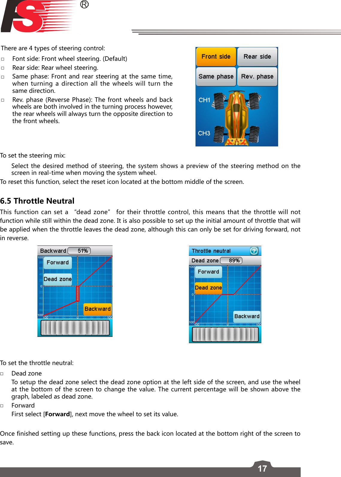 17There are 4 types of steering control: □Font side: Front wheel steering. (Default) □Rear side: Rear wheel steering. □Same phase: Front and rear steering at the same time, when turning a direction all the wheels will turn the same direction. □Rev. phase (Reverse Phase): The front wheels and back wheels are both involved in the turning process however, the rear wheels will always turn the opposite direction to the front wheels. To set the steering mix:   Select the desired method of steering, the system shows a preview of the steering method on the screen in real-time when moving the system wheel.To reset this function, select the reset icon located at the bottom middle of the screen. 6.5 Throttle NeutralThis function can set a “dead zone” for their throttle control, this means that the throttle will not function while still within the dead zone. It is also possible to set up the initial amount of throttle that will be applied when the throttle leaves the dead zone, although this can only be set for driving forward, not in reverse. To set the throttle neutral: □Dead zone   To setup the dead zone select the dead zone option at the left side of the screen, and use the wheel at the bottom of the screen to change the value. The current percentage will be shown above the graph, labeled as dead zone.  □Forward   First select [Forward], next move the wheel to set its value.Once finished setting up these functions, press the back icon located at the bottom right of the screen to save. 