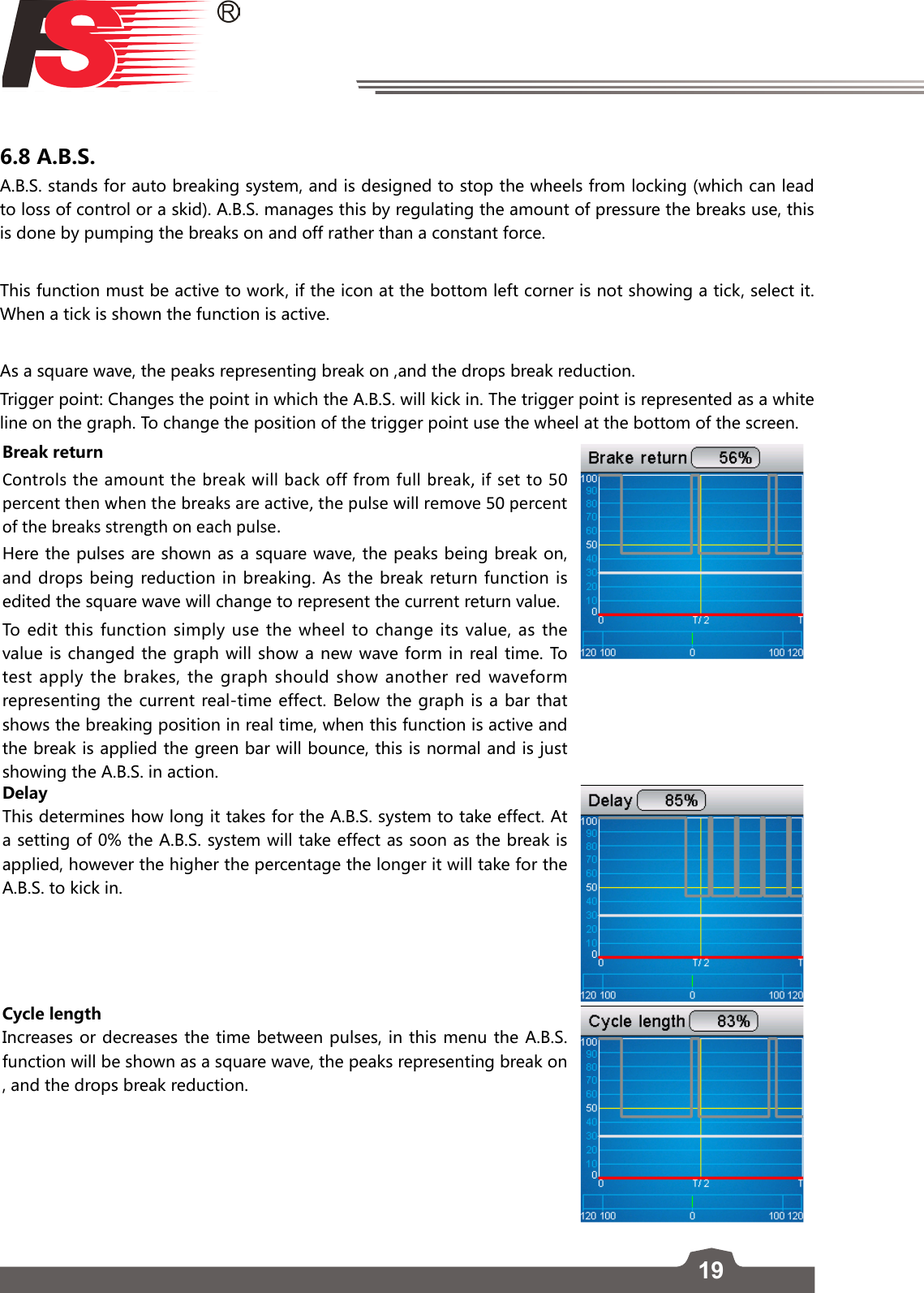 196.8 A.B.S.A.B.S. stands for auto breaking system, and is designed to stop the wheels from locking (which can lead to loss of control or a skid). A.B.S. manages this by regulating the amount of pressure the breaks use, this is done by pumping the breaks on and off rather than a constant force. This function must be active to work, if the icon at the bottom left corner is not showing a tick, select it. When a tick is shown the function is active. As a square wave, the peaks representing break on ,and the drops break reduction.  Trigger point: Changes the point in which the A.B.S. will kick in. The trigger point is represented as a white line on the graph. To change the position of the trigger point use the wheel at the bottom of the screen. Break returnControls the amount the break will back off from full break, if set to 50 percent then when the breaks are active, the pulse will remove 50 percent of the breaks strength on each pulse. Here the pulses are shown as a square wave, the peaks being break on, and drops being reduction in breaking. As the break return function is edited the square wave will change to represent the current return value. To edit this function simply use the wheel to change its value, as the value is changed the graph will show a new wave form in real time. To test apply the brakes, the graph should show another red waveform representing the current real-time effect. Below the graph is a bar that shows the breaking position in real time, when this function is active and the break is applied the green bar will bounce, this is normal and is just showing the A.B.S. in action. DelayThis determines how long it takes for the A.B.S. system to take effect. At a setting of 0% the A.B.S. system will take effect as soon as the break is applied, however the higher the percentage the longer it will take for the A.B.S. to kick in. Cycle lengthIncreases or decreases the time between pulses, in this menu the A.B.S. function will be shown as a square wave, the peaks representing break on , and the drops break reduction.  